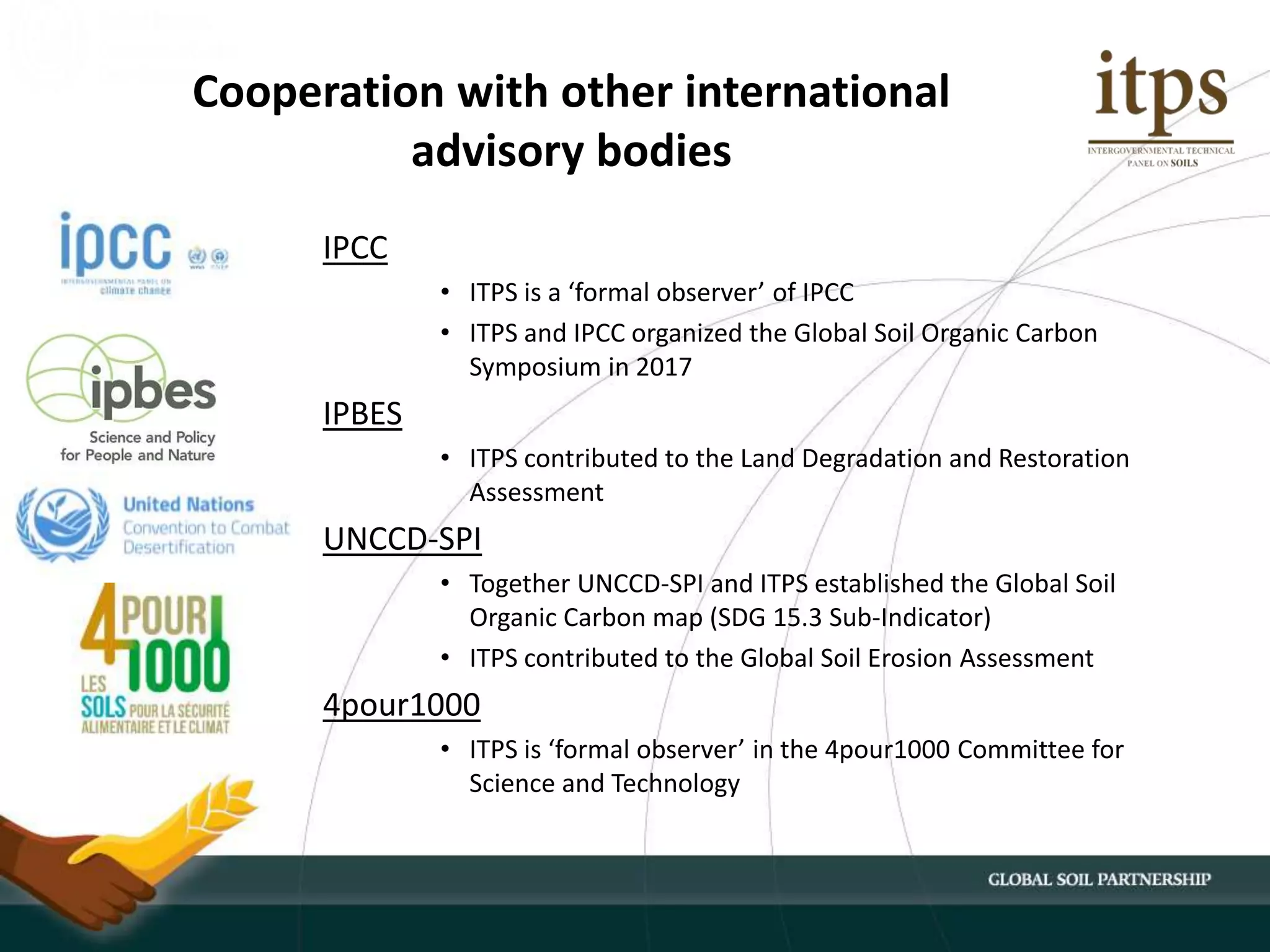 IPCC
• ITPS is a ‘formal observer’ of IPCC
• ITPS and IPCC organized the Global Soil Organic Carbon
Symposium in 2017
IPBES
• ITPS contributed to the Land Degradation and Restoration
Assessment
UNCCD-SPI
• Together UNCCD-SPI and ITPS established the Global Soil
Organic Carbon map (SDG 15.3 Sub-Indicator)
• ITPS contributed to the Global Soil Erosion Assessment
4pour1000
• ITPS is ‘formal observer’ in the 4pour1000 Committee for
Science and Technology
Cooperation with other international
advisory bodies
 
