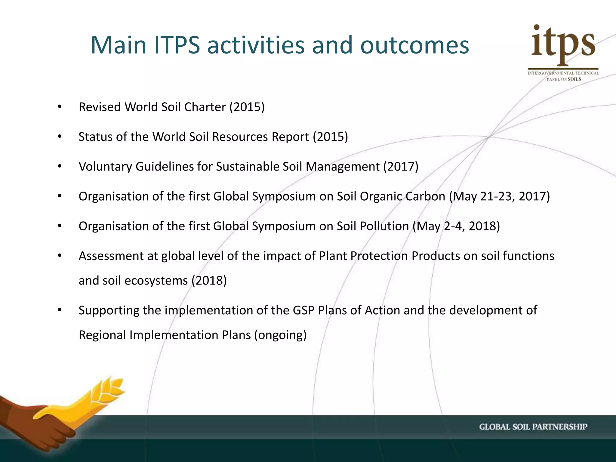 Main ITPS activities and outcomes
• Revised World Soil Charter (2015)
• Status of the World Soil Resources Report (2015)
• Voluntary Guidelines for Sustainable Soil Management (2017)
• Organisation of the first Global Symposium on Soil Organic Carbon (May 21-23, 2017)
• Organisation of the first Global Symposium on Soil Pollution (May 2-4, 2018)
• Assessment at global level of the impact of Plant Protection Products on soil functions
and soil ecosystems (2018)
• Supporting the implementation of the GSP Plans of Action and the development of
Regional Implementation Plans (ongoing)
 