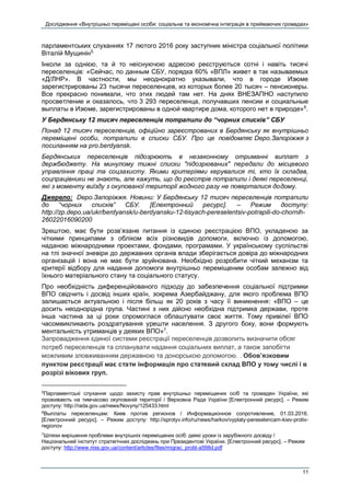 Дослідження «Внутрішньо переміщені особи: соціальна та економічна інтеграція в приймаючих громадах»
11
парламентських слуханнях 17 лютого 2016 року заступник міністра соціальної політики
Віталій Мущинін5.
Інколи за однією, та й то неіснуючою адресою реєструються сотні і навіть тисячі
переселенців: «Сейчас, по данным СБУ, порядка 60% «ВПЛ» живет в так называемых
«Д/ЛНР». В частности, мы неоднократно указывали, что в городе Изюме
зарегистрированы 23 тысячи переселенцев, из которых более 20 тысяч – пенсионеры.
Все прекрасно понимали, что этих людей там нет. На днях ВНЕЗАПНО наступило
просветление и оказалось, что 3 293 переселенца, получавших пенсии и социальные
выплаты в Изюме, зарегистрированы в одной квартире дома, которого нет в природе»6
.
У Бердянську 12 тисяч переселенців потрапили до “чорних списків” СБУ
Понад 12 тисяч переселенців, офіційно зареєстрованих в Бердянську як внутрішньо
переміщені особи, потрапили в списки СБУ. Про це повідомляє Depo.Запоріжжя з
посиланням на pro.berdyansk.
Бердянських переселенців підозрюють в незаконному отриманні виплат з
держбюджету. На минулому тижні списки "підозрюваних" передали до місцевого
управління праці та соцзахисту. Якими критеріями керувалися ті, хто їх складав,
соцпрацівники не знають, але кажуть, що до реєстрів потрапили і деякі переселенці,
які з моменту виїзду з окупованої території жодного разу не поверталися додому.
Джерело: Depo.Запоріжжя. Новини: У Бердянську 12 тисяч переселенців потрапили
до “чорних списків” СБУ. [Електронний ресурс]. – Режим доступу:
http://zp.depo.ua/ukr/berdyansk/u-berdyansku-12-tisyach-pereselentsiv-potrapili-do-chornih-
26022016090200
Зрештою, має бути розв’язане питання із єдиною реєстрацією ВПО, укладеною за
чіткими принципами з обліком всіх різновидів допомоги, включно із допомогою,
наданою міжнародними проектами, фондами, програмами. У українському суспільстві
на тлі значної зневіри до державних органів влади зберігається довіра до міжнародних
організацій і вона не має бути зруйнована. Необхідно розробити чіткий механізм та
критерії відбору для надання допомоги внутрішньо переміщеним особам залежно від
їхнього матеріального стану та соціального статусу.
Про необхідність диференційованого підходу до забезпечення соціальної підтримки
ВПО свідчить і досвід інших країн, зокрема Азербайджану, для якого проблема ВПО
залишається актуальною і після більш як 20 років з часу її виникнення: «ВПО – це
досить неоднорідна група. Частині з них дійсно необхідна підтримка держави, проте
інша частина за ці роки спромоглася облаштувати своє життя. Тому привілеї ВПО
часомвикликають роздратування урешти населення. З другого боку, вони формують
ментальність утриманців у деяких ВПО»7
.
Запровадження єдиної системи реєстрації переселенців дозволить визначити обсяг
потреб переселенців та спланувати надання соціальних виплат, а також запобігти
можливим зловживанням державною та донорською допомогою. . Обов’язковим
пунктом реєстрації має стати інформація про статевий склад ВПО у тому числі і в
розрізі вікових груп.
5
Парламентські слухання щодо захисту прав внутрішньо переміщених осіб та громадян України, які
проживають на тимчасово окупованій території / Верховна Рада України [Електронний ресурс]. – Режим
доступу: http://rada.gov.ua/news/Novyny/125433.html
6
Выплаты переселенцам: Киев против регионов / Информационное сопротивление, 01.03.2016.
[Електронний ресурс]. – Режим доступу: http://sprotyv.info/ru/news/harkov/vyplaty-pereselencam-kiev-protiv-
regionov
7
Шляхи вирішення проблеми внутрішніх переміщених осіб: деякі уроки із зарубіжного досвіду /
Національний інститут стратегічних досліджень при Президентові України. [Електронний ресурс]. – Режим
доступу: http://www.niss.gov.ua/content/articles/files/migrac_probl-a598d.pdf
 