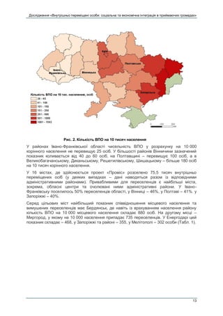 Дослідження «Внутрішньо переміщені особи: соціальна та економічна інтеграція в приймаючих громадах»
13
Рис. 2. Кількість ВПО на 10 тисяч населення
У районах Івано-Франківської області чисельність ВПО у розрахунку на 10 000
корінного населення не перевищує 25 осіб. У більшості районів Вінничини зазначений
показник коливається від 40 до 60 осіб, на Полтавщині – перевищує 100 осіб, а в
Великобагачанському, Диканьському, Решетилівському, Шишацькому – більше 180 осіб
на 10 тисяч корінного населення.
У 16 містах, де здійснюється проект «Проміс» розселено 75,5 тисяч внутрішньо
переміщених осіб (у деяких випадках – дані наводяться разом із відповідними
адміністративними районами). Привабливими для переселенців є найбільші міста,
зокрема, обласні центри та очолювані ними адміністративні райони. У Івано-
Франківську поселилось 50% переселенців області, у Вінниці – 46%, у Полтаві – 41%. у
Запоріжжі – 40%.
Серед цільових міст найбільший показник співвідношення місцевого населення та
вимушених переселенців має Бердянськ, де навіть із врахуванням населення району
кількість ВПО на 10 000 місцевого населення складає 880 осіб. На другому місці –
Миргород, у якому на 10 000 населення припадає 735 переселенців. У Енергодарі цей
показник складає – 468, у Запоріжжі та районі – 355, у Мелітополі – 302 особи (Табл. 1).
 