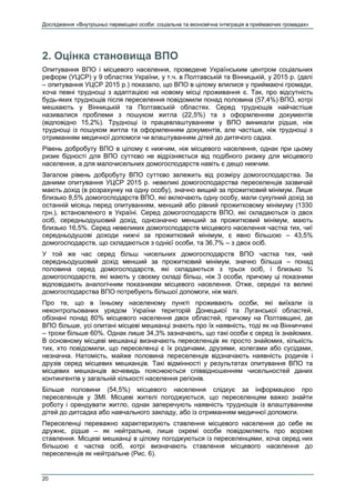 Дослідження «Внутрішньо переміщені особи: соціальна та економічна інтеграція в приймаючих громадах»
20
2. Оцінка становища ВПО
Опитування ВПО і місцевого населення, проведене Українським центром соціальних
реформ (УЦСР) у 9 областях України, у т.ч. в Полтавській та Вінницькій, у 2015 р. (далі
– опитування УЦСР 2015 р.) показало, що ВПО в цілому влилися у приймаючі громади,
хоча певні труднощі з адаптацією на новому місці проживання є. Так, про відсутність
будь-яких труднощів після переселення повідомили понад половина (57,4%) ВПО, котрі
мешкають у Вінницькій та Полтавській областях. Серед труднощів найчастіше
називалися проблеми з пошуком житла (22,5%) та з оформленням документів
(відповідно 15,2%). Труднощі із працевлаштуванням у ВПО виникали рідше, ніж
труднощі із пошуком житла та оформленням документів, але частіше, ніж труднощі з
отриманням медичної допомоги чи влаштуванням дітей до дитячого садка.
Рівень добробуту ВПО в цілому є нижчим, ніж місцевого населення, однак при цьому
ризик бідності для ВПО суттєво не відрізняється від подібного ризику для місцевого
населення, а для малочисельних домогосподарств навіть є дещо нижчим.
Загалом рівень добробуту ВПО суттєво залежить від розміру домогосподарства. За
даними опитування УЦСР 2015 р. невеликі домогосподарства переселенців зазвичай
мають дохід (в розрахунку на одну особу), значно вищий за прожитковий мінімум. Лише
близько 8,5% домогосподарств ВПО, які включають одну особу, мали сукупний дохід за
останній місяць перед опитуванням, менший або рівний прожитковому мінімуму (1330
грн.), встановленого в Україні. Серед домогосподарств ВПО, які складаються із двох
осіб, середньодушовий дохід, однозначно менший за прожитковий мінімум, мають
близько 16,5%. Серед невеликих домогосподарств місцевого населення частка тих, чиї
середньодушові доходи нижчі за прожитковий мінімум, є явно більшою – 43,5%
домогосподарств, що складаються з однієї особи, та 36,7% – з двох осіб.
У той же час серед більш чисельних домогосподарств ВПО частка тих, чий
середньодушовий дохід менший за прожитковий мінімум, значно більша – понад
половина серед домогосподарств, які складаються з трьох осіб, і близько ¾
домогосподарств, які мають у своєму складі більш, ніж 3 особи, причому ці показники
відповідають аналогічним показникам місцевого населення. Отже, середні та великі
домогосподарства ВПО потребують більшої допомоги, ніж малі.
Про те, що в їхньому населеному пункті проживають особи, які виїхали із
неконтрольованих урядом України територій Донецької та Луганської областей,
обізнані понад 80% місцевого населення двох областей, причому на Полтавщині, де
ВПО більше, усі опитані місцеві мешканці знають про їх наявність, тоді як на Вінниччині
– трохи більше 60%. Однак лише 34,3% зазначають, що такі особи є серед їх знайомих.
В основному місцеві мешканці визначають переселенців як просто знайомих, кількість
тих, хто повідомили, що переселенці є їх родичами, друзями, колегами або сусідами,
незначна. Натомість, майже половина переселенців відзначають наявність родичів і
друзів серед місцевих мешканців. Такі відмінності у результатах опитування ВПО та
місцевих мешканців вочевидь пояснюються співвідношенням чисельностей даних
контингентів у загальній кількості населення регіонів.
Більше половини (54,5%) місцевого населення слідкує за інформацією про
переселенців у ЗМІ. Місцеві жителі погоджуються, що переселенцям важко знайти
роботу і орендувати житло, однак заперечують наявність труднощів із влаштуванням
дітей до дитсадка або навчального закладу, або із отриманням медичної допомоги.
Переселенці переважно характеризують ставлення місцевого населення до себе як
дружнє, рідше – як нейтральне, лише окремі особи повідомляють про вороже
ставлення. Місцеві мешканці в цілому погоджуються із переселенцями, хоча серед них
більшою є частка осіб, котрі визначають ставлення місцевого населення до
переселенців як нейтральне (Рис. 6).
 