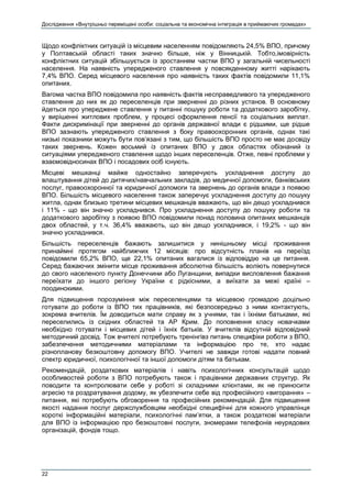 Дослідження «Внутрішньо переміщені особи: соціальна та економічна інтеграція в приймаючих громадах»
22
Щодо конфліктних ситуацій із місцевим населенням повідомляють 24,5% ВПО, причому
у Полтавській області таких значно більше, ніж у Вінницькій. Тобто,імовірність
конфліктних ситуацій збільшується із зростанням частки ВПО у загальній чисельності
населення. На наявність упередженого ставлення у повсякденному житті нарікають
7,4% ВПО. Серед місцевого населення про наявність таких фактів повідомили 11,1%
опитаних.
Вагома частка ВПО повідомила про наявність фактів несправедливого та упередженого
ставлення до них як до переселенців при зверненні до різних установ. В основному
йдеться про упереджене ставлення у питанні пошуку роботи та додаткового заробітку,
у вирішенні житлових проблем, у процесі оформлення пенсії та соціальних виплат.
Факти дискримінації при зверненні до органів державної влади є рідшими, ще рідше
ВПО зазнають упередженого ставлення з боку правоохоронних органів, однак такі
низькі показники можуть бути пов’язані з тим, що більшість ВПО просто не має досвіду
таких звернень. Кожен восьмий із опитаних ВПО у двох областях обізнаний із
ситуаціями упередженого ставлення щодо інших переселенців. Отже, певні проблеми у
взаємовідносинах ВПО і посадових осіб існують.
Місцеві мешканці майже одностайно заперечують ускладнення доступу до
влаштування дітей до дитячих/навчальних закладів, до медичної допомоги, банківських
послуг, правоохоронної та юридичної допомоги та звернень до органів влади з появою
ВПО. Більшість місцевого населення також заперечує ускладнення доступу до пошуку
житла, однак близько третини місцевих мешканців вважають, що він дещо ускладнився
і 11% - що він значно ускладнився. Про ускладнення доступу до пошуку роботи та
додаткового заробітку з появою ВПО повідомили понад половина опитаних мешканців
двох областей, у т.ч. 36,4% вважають, що він дещо ускладнився, і 19,2% - що він
значно ускладнився.
Більшість переселенців бажають залишитися у нинішньому місці проживання
принаймні протягом найближчих 12 місяців: про відсутність планів на переїзд
повідомили 65,2% ВПО, ще 22,1% опитаних вагалися із відповіддю на це питання.
Серед бажаючих змінити місце проживання абсолютна більшість воліють повернутися
до свого населеного пункту Донеччини або Луганщини, випадки висловлення бажання
переїхати до іншого регіону України є рідкісними, а виїхати за межі країні –
поодинокими.
Для підвищення порозуміння між переселенцями та місцевою громадою доцільно
готувати до роботи із ВПО тих працівників, які безпосередньо з ними контактують,
зокрема вчителів. Їм доводиться мати справу як з учнями, так і їхніми батьками, які
переселились із східних областей та АР Крим. До поповнення класу новачками
необхідно готувати і місцевих дітей і їхніх батьків. У вчителів відсутній відповідний
методичний досвід. Тож вчителі потребують тренінгівз питань специфіки роботи з ВПО,
забезпечення методичними матеріалами та інформацією про те, хто надає
різнопланову безкоштовну допомогу ВПО. Учителі не завжди готові надати повний
спектр юридичної, психологічної та іншої допомоги дітям та батькам.
Рекомендацій, роздаткових матеріалів і навіть психологічних консультацій щодо
особливостей роботи з ВПО потребують також і працівники державних структур. Як
поводити та контролювати себе у роботі зі складними клієнтами, як не приносити
агресію та роздратування додому, як убезпечити себе від професійного «вигорання» –
питання, які потребують обговорення та професійних рекомендацій. Для підвищення
якості надання послуг держслужбовцям необхідні специфічні для кожного управлінця
короткі інформаційні матеріали, психологічні пам’ятки, а також роздаткові матеріали
для ВПО із інформацією про безкоштовні послуги, зномерами телефонів неурядових
організацій, фондів тощо.
 