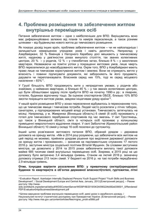 Дослідження «Внутрішньо переміщені особи: соціальна та економічна інтеграція в приймаючих громадах»
24
4. Проблема розміщення та забезпечення житлом
внутрішньо переміщених осіб
Питання забезпечення житлом – одне з найболючіших для ВПО. Вирішуватись воно
має диференційовано залежно від планів та намірів переселенців, а також різними
шляхами – від будівництва нового житла до тимчасового розміщення.
Як показує досвід інших країн, проблема забезпечення житлом – чи не найскладніша і
залишається невирішеною упродовж років і навіть десятиліть. Наприклад: у
Азербайджані, 32 % біженців з Нагорного Карабаху досі мешкають у тимчасовому
житлі, наданому у дев’яностих роках минулого століття, так званих колективних
центрах, 20 % – у родичів, 12 % – у глинобитних хатах, близько 8 % – у захоплених
квартирах. Незважаючи на помітні успіхи у покращенні житлових умов, лише чверть
ВПО переселилися до новозбудованого житла. Окрім того, ВПО у Азербайджані мають
право лише на тимчасове користування житлом і землею. Вони не отримують житло у
власність і повинні підписувати документи, які забороняють їм його продавати,
дарувати чи переплановувати. Власників серед них 15%, тоді як серед місцевого
населення – 83%11
.
У Грузії більшість ВПО продовжують жити у непридатних умовах, у родичів або
знайомих, у найманих квартирах, а близько 45 % – у так званих колективних центрах,
що були облаштовані одразу після прибуття ВПО на початку 1990-х рр.: в лікарнях,
готелях, будинках відпочинку тощо. За оцінкою спостерігачів ОБСЕ, близько 10% ВПО
змогли покращити житлові умови, завдяки ініціативам уряду країни12
.
У нашій країні розміщення ВПО у зонах переселення відбувалось із переконанням того,
що це тимчасове явище і тимчасова потреба. Людей часто розселяли у літніх таборах,
санаторіях, у підпорядкованих місцевій владі установах. Тимчасовість затягнулась на
місяці. Наприклад, у м. Жмеринка (Вінницька область) 6 сімей (8 осіб) проживають у
готелі для тимчасового перебування спортсменів під час змагань. У смт Тростянець,
що також у Вінницькій області, сім’я із чотирьох осіб проживає у колишньому
приміщенні неврологічного відділення лікарні. У селі Заболотне (Крижопільський район
Вінницької області) 10 сімей у складі 16 осіб поселені до гуртожитку.
Інший шлях розв’язання житлового питання ВПО, обраний урядом – державна
допомога на оренду житла. «Ми в 2014 році розуміючи, що забезпечити всіх житлом на
цей період не можемо, прийняли урядове рішення про виділення державної допомоги
на оренду житла і проживання», – зазначив на парламентських слуханнях 17 лютого
2016 р. заступник міністра соціальної політики Віталій Мущинін. За словами заступника
міністра, це дозволило у 2014 та 2015 роках забезпечити виплату такої допомоги
майже 685 тисячам сімей внутрішньо переміщених осіб. Зокрема, в 2015 році на цю
допомогу було витрачено 3,4 мільярда гривень. Станом на лютий 2016 р. зазначену
допомогу отримує 213 тисяч сімей. У бюджеті на 2016 р. на такі потреби передбачено
2,9 мільярда гривень.
Отже, існуєдва варіанти розселення ВПО: у приватному секторі(орендовані
будинки та квартири)та в об’єктах державної власності(готелі, гуртожитки, літні
11Evaluation Report. Azerbaijan Internally Displaced Persons Youth Support Project “Youth Skills and Business
Development”. / Social Development Europe and Central Asia, January, 2013.[Електронний ресурс]. – Режим
доступу: http://www-
wds.worldbank.org/external/default/WDSContentServer/WDSP/IB/2015/04/24/090224b082e03900/1_0/Rendered/
PDF/Evaluation0rep0business0development.pdf
12Шляхи вирішення проблеми внутрішніх переміщених осіб: деякі уроки із зарубіжного досвіду. /
Національний інститут стратегічних досліджень при Президентові України. [Електронний ресурс]. – Режим
доступу: http://www.niss.gov.ua/content/articles/files/migrac_probl-a598d.pdf
 