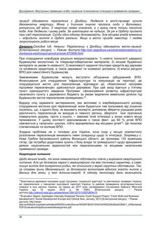 Дослідження «Внутрішньо переміщені особи: соціальна та економічна інтеграція в приймаючих громадах»
26
привид обживають переселенці з Донбасу. Людмила в місті-примарі купила
двокімнатну квартиру. Жінка з 9-річною онукою приїхала сюди з Волновахи,
рятуючись від війни. У квартирі немає опалення, а з крану тече тільки технічна
вода. Але Людмила і цьому рада. За цивілізацією не нудьгує. За рік в Орбіту приїхало
три сім'ї переселенців. Сусіди один одному допомагають. Але місцева влада впевнена
– відродити життя в Орбіті реально. Якщо в місто прийде інвестор. І людям
запропонують робочі місця.
Джерело:Сегодня UA: Новини: Переселенці з Донбасу обживають місто-привид.
[Електронний ресурс]. – Режим доступу:http://ukr.segodnya.ua/ukraine/pereselency-iz-
donbassa-obzhivayut-gorod-prizrak-672699.html
При спорудженні новобудов доцільно використовувати: 1) новітні технології швидкого
будівництва екологічних та гіперенергозберігаючих матеріалів; 2) місцеві будівельні
матеріали за умови їх наявності; 3) можливості надання пільгових кредитів від держави
та іноземних кредиторів, а також державної та іноземної допомоги; 4) власні ресурси
ВПО для самостійного будівництва.
Замовниками будівництва можуть виступати об'єднання забудовників ВПО.
Фінансування для спорудження інфраструктури та комунікацій на території, де
споруджується житло для переселенців, відповідно до «Комплексної програми
підтримки переселенців» здійснюється державою. Про цей захід йдеться у п’ятому
пункті одинадцятого завдання Програми: «фінансування розвитку інфраструктури
населеного пункту з державного бюджету за умови виділення земельних ділянок під
будівництво житла переселеним громадянам»14
.
Відразу слід зауважити застереження, яке випливає із азербайджанського досвіду
спорудження містечок для переселенців: вони будуються там ізольовано від існуючих
поселень, що, з одного боку, як визнають експерти, допомагає зберегти упродовж років
ідентичність переселенців як вихідців із певного регіону, зберігати їхнє прагнення
повернутися додому, проте з іншого, – заважає їхній інтеграції у зонах нового місця
проживання. У цьому контексті красномовним є також факт, що 60 % дітей ВПО
навчаються у «власних» школах, тобто відокремлено від місцевих дітей15
. Це посилює
стигматизацію та ізоляцію ВПО.
Згадана проблема не є типовою для України, хоча іноді у місцях компактного
розселення переселенців виникають певні складнощі щодо їх інтеграції. Зокрема,у с.
Нова Гребля Калинівського району Вінницької області, де проживає 133 кримських
татар. Це потребує додаткових зусиль з боку влади та громадськості щодо врахування
деяких національних відмінностей між переселенцями та місцевим населенням
приймаючої громади.
Квартирне питання
Щодо міської влади, то вона намагається підставити плече у вирішенні квартирного
питання. Але ця допомога наразі є нерегулярною та має точковий характер, а саме:
пошук житла для конкретних родин, які опинилися у вкрай скрутних обставинах. Так,
за словами Ірини Малачевської, за допомогою волонтерів вдалося знайти житло у
Вінниці для жінки, у якої дитина-інвалід. А одному пенсіонеру дали можливість
14
Комплексна державна програма щодо підтримки, соціальної адаптації та реінтеграції громадян України,
які переселилися з тимчасово окупованої території України та районів проведення антитерористичної
операції в інші регіони України, на період до 2017 року (затверджено постановою Кабінету Міністрів
України від 16 грудня 2015 р. № 1094). [Електронний ресурс]. – Режим
доступу:http://zakon0.rada.gov.ua/laws/show/1094-2015-%D0%BF#n10
15
Evaluation Report. Azerbaijan Internally Displaced Persons Youth Support Project “Youth Skills and Business
Development”/ Social Development Europe and Central Asia, January, 2013.[Електронний ресурс]. – Режим
доступу: http://www-
wds.worldbank.org/external/default/WDSContentServer/WDSP/IB/2015/04/24/090224b082e03900/1_0/Rendered/
PDF/Evaluation0rep0business0development.pdf
 
