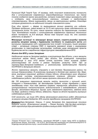 Дослідження «Внутрішньо переміщені особи: соціальна та економічна інтеграція в приймаючих громадах»
29
Луганської ВЦА Георгій Тука: «К примеру, люди получают возможность построить
дом с использованием современных энергосберегающих технологий, при таком
поселке создается малое производство, которое позволяет семье прокормить себя
и отдавать свою сельхозпродукцию компании, которая и предоставила
стройматериалы. Можно выращивать овощи на вертикальных грядках, благодаря
которым урожайность на небольшой площади повышается в разы.
Еще один проект — ферма по выращиванию речных креветок или индюков.
Продавая продукцию, семья может за 10-15 лет выкупить право собственности на
построенное жилье. По сути, такие проекты подошли бы переселенцам, считает
Тука. Коттеджные поселки с использованием современных каркасных технологий
можно построить за 6-9 месяцев. Жилье там получат лишь те, кто согласен
работать на ферме»18
.
Міжнародні інституції та міжнародні фонди можуть сприяти розробці проектів
розвитку місцевих громад з будівництва постійного та соціального житла для
внутрішньо переміщених осіб з урахуванням їхніх потреб і потенціалу. Інший напрямок
співдії – активізація співпраці ОМС й підрозділів державної влади з неурядовими
донорськими та інвестиційними організаціями, особливо щодо міжнародних проектів
будівництва житла з виробничою інфраструктурою самозабезпечення ВПО.
Житло для ВПО у селах Запоріжжя
Найближчим часом на Запоріжжі введуть в експлуатацію два об’єкти, у яких зможуть
оселитися майже двісті людей. Два об’єкти для розміщення тимчасових
переселенців із зони АТО майже готові прийняти нових жителів. Будівлі
реконструйовані під житло в рамках Програми розвитку ООН. Про це
порталу Depo.Запоріжжя повідомили у регіональному представництві Проекту
ЄС/ПРООН в Запорізькій області.
Житло переселенці зможуть отримати в селі Ботієво Приазовського району та
селище Новомиколаївка. В оновленому приміщенні в Ботієво вже замінено дах, двері,
вікна, внутрішні комунікації, зроблено стяжку підлоги, облаштовано кухні, вбиральні
та душові, систему електроконвекторного опалення, здійснено внутрішні
оздоблювальні роботи. Цей об’єкт зможе прийняти одночасно 80 осіб.
Ще 100 вимушених переселенців можуть знайти прихисток у колишній школі-
інтернаті в Новомиколаївці. Це двоповерхова будівля, котра перебувала у вкрай
занедбаному стані. Нині там замінено покрівлю, перекриття, відновлено систему
централізованого теплопостачання, водопостачання й водовідведення, утеплено
фасади, змонтовано вбиральні, душові, кухні, міжкімнатні перестінки, замінено вікна
та двері, зроблено стяжку підлоги, відмостки. Наразі на об’єкті тривають внутрішні
оздоблювальні роботи.
Слід зазначити, що лише 20% обсягу фінансування ремонтних робіт здійснюється
за рахунок місцевих бюджетів, 80% коштів передбачено програмою ЄС/ПРООН.
Джерело:Depo.Запоріжжя. Новини. У селах Запоріжжя для переселенців посилено
будують житло. [Електронний ресурс]. – Режим доступу: http://zp.depo.ua/ukr/zp/u-
selah-zaporizhzhya-dlya-pereselentsiv-posileno-buduyut-zhitlo-16022016171400
18
Седова Я.Георгий Тука о причиневойны, чернойдыре ЛНР-ДНР и страхе перед НАТО на Донбассе.
[Електронний ресурс]. Апостроф – 04.10.2015. Доступнийз:http://apostrophe.com.ua/article/society/2015-10-
04/georgiy-tuka-pervoprichina-voynyi---vse-eti-donbass-na-koleni-ne-postavit/2354
 