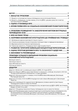 Дослідження «Внутрішньо переміщені особи: соціальна та економічна інтеграція в приймаючих громадах»
3
Зміст
ВСТУП ....................................................................................................................... 7
1. МАСШТАБ ПРОБЛЕМИ....................................................................................... 9
1.1. КІЛЬКІСТЬ ТА РОЗПОДІЛ ВНУТРІШНЬО ПЕРЕМІЩЕНИХ ОСІБ ЗА РЕГІОНАМИ УКРАЇНИ................................9
1.2. КІЛЬКІСТЬ, РОЗМІЩЕННЯ, СТАТЕВА І ВІКОВА СТРУКТУРА ВПО У ЦІЛЬОВИХ ОБЛАСТЯХ ТА МІСТАХ-
ПАРТНЕРАХ ПРОЕКТУ ПРОМІС ....................................................................................................... 12
2. ОЦІНКА СТАНОВИЩА ВПО.............................................................................. 20
3. ВПЛИВ ПОЯВИ ВПО НА СОЦІАЛЬНО-ЕКОНОМІЧНИЙ РОЗВИТОКРЕГІОНІВ
................................................................................................................................. 23
4. ПРОБЛЕМА РОЗМІЩЕННЯ ТА ЗАБЕЗПЕЧЕННЯ ЖИТЛОМ ВНУТРІШНЬО
ПЕРЕМІЩЕНИХ ОСІБ ............................................................................................ 24
5. ВПО НА РИНКУ ПРАЦІ ...................................................................................... 30
6. НАПРЯМКИ ЕКОНОМІЧНОЇ ІНТЕГРАЦІЇ ВПО ДО ПРИЙМАЮЧИХ ГРОМАД37
6.1. ФОРМУВАННЯ НАВИЧОК ЕФЕКТИВНОГО ПОШУКУ РОБОТИ ................................................................. 37
6.2. СТВОРЕННЯ МОЖЛИВОСТЕЙ ДЛЯ ПРОФЕСІЙНОЇ ПЕРЕПІДГОТОВКИ ТА ПІДВИЩЕННЯ КВАЛІФІКАЦІЇ.......... 38
6.3. ВІДНОВЛЕННЯ/ЗАПОЧАТКУВАННЯ ПІДПРИЄМНИЦТВА........................................................................ 42
6.4. ТИМЧАСОВА ЗАЙНЯТІСТЬ. ГРОМАДСЬКІ РОБОТИ. ДИСТАНЦІЙНА РОБОТА ........................................... 45
7. РОЗВИТОК ТЕРИТОРІЙ НАЙБІЛЬШОЇ КОНЦЕНТРАЦІЇ ПЕРЕСЕЛЕНЦІВ... 48
8. ОЦІНКА ПРОГРАМ ДОПОМОГИ ВПО ТА ОБІЗНАНОСТІ ЩОДО НИХ ......... 50
9. ВИСНОВКИ ТА РЕКОМЕНДАЦІЇ....................................................................... 53
ПРИКЛАДИ УСПІШНОГО ВИРІШЕННЯ ПРОБЛЕМ СОЦІАЛЬНО-
ЕКОНОМІЧНОЇ ІНТЕГРАЦІЇ ВПО .......................................................................... 55
ВІННИЦЬКА ОБЛАСТЬ........................................................................................................................... 55
ЗАПОРІЗЬКА ОБЛАСТЬ ......................................................................................................................... 60
ІВАНО-ФРАНКІВСЬКА ОБЛАСТЬ ............................................................................................................. 63
ПОЛТАВСЬКА ОБЛАСТЬ........................................................................................................................ 67
ДОДАТКИ................................................................................................................ 72
ДОДАТОК 1.КРАЇНИ СВІТУ ІЗ НАЙБІЛЬШОЮ КІЛЬКІСТЮ ВПО, 31 ГРУДНЯ 2015 Р. ....................................... 72
ДОДАТОК 2. КІЛЬКІСТЬ ВПО ЗА ОБЛАСТЯМИ УКРАЇНИ ТА ЧИСЕЛЬНІСТЬ УКРАЇНЦІВ, ЯКІ ШУКАЮТЬ ПРИТУЛКУ
ЧИ ІНШИХ ФОРМ ЗАКОННОГО ПЕРЕБУВАННЯ У СУСІДНІХ ДЕРЖАВАХ ...................................................... 73
ДОДАТОК 3. ЗАГАЛЬНА КІЛЬКІСТЬ ТА ВІКОВА СТРУКТУРА ВПО В ІВАНО-ФРАНКІВСЬКІЙ, ЗАПОРІЗЬКІЙ,
ПОЛТАВСЬКІЙ ОБЛАСТЯХ ................................................................................................................. 74
ДОДАТОК 4. СТАТЕВА СТРУКТУРА ВПО ПРАЦЕЗДАТНОГО ВІКУ В ІВАНО-ФРАНКІВСЬКІЙ ТА ЗАПОРІЗЬКІЙ
ОБЛАСТЯХ...................................................................................................................................... 77
ДОДАТОК 5. ІНФОРМАЦІЯ ПРО НАДАННЯ ПОСЛУГ ДЕРЖАВНОЮ СЛУЖБОЮ ЗАЙНЯТОСТІВНУТРІШНЬО
ПЕРЕМІЩЕНИМ ОСОБАМ ПО ОБЛАСТЯХ УКРАЇНИ................................................................................. 79
ДОДАТОК 6. КІЛЬКІСТЬ ВНУТРІШНЬО ПЕРЕМІЩЕНИХ ОСІБ, ЯКІ ЗВЕРНУЛИСЯ ДО ДСЗ ТА ВПО, ЯКІ ОТРИМАЛИ
ДОВІДКУ ПРО ВЗЯТТЯ НА ОБЛІК ......................................................................................................... 80
ДОДАТОК 7. ПРАЦЕВЛАШТУВАННЯ ВНУТРІШНЬО ПЕРЕМІЩЕНИХ ОСІБ ПО ОБЛАСТЯХ УКРАЇНИ ..................... 81
ДОДАТОК 8. РЕКОМЕНДАЦІЇ ЩОДО СОЦІАЛЬНОЇ АДАПТАЦІЇ ТА ІНТЕГРАЦІЇ ВНУТРІШНЬО ПЕРЕМІЩЕНИХ ОСІБ,
ЯКІ ПЕРЕСЕЛИЛИСЯ ІЗ ТИМЧАСОВО ОКУПОВАНОЇ ТЕРИТОРІЇ УКРАЇНИ ТА РАЙОНІВ ПРОВЕДЕННЯ
АНТИТЕРОРИСТИЧНОЇ ОПЕРАЦІЇ ДО ВІННИЦЬКОЇ, ЗАПОРІЗЬКОЇ, ІВАНО-ФРАНКІВСЬКОЇ, ПОЛТАВСЬКОЇ
ОБЛАСТЕЙ ...................................................................................................................................... 82
 