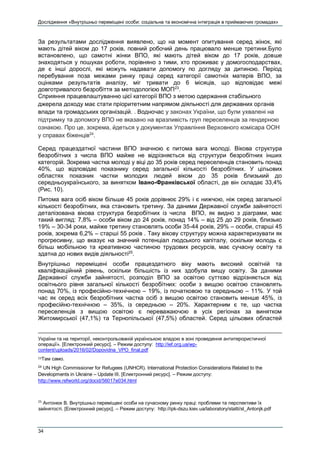 Дослідження «Внутрішньо переміщені особи: соціальна та економічна інтеграція в приймаючих громадах»
34
За результатами дослідження виявлено, що на момент опитування серед жінок, які
мають дітей віком до 17 років, повний робочий день працювало менше третини.Було
встановлено, що самотні жінки ВПО, які мають дітей віком до 17 років, довше
знаходяться у пошуках роботи, порівняно з тими, хто проживає у домогосподарствах,
де є інші дорослі, які можуть надавати допомогу по догляду за дитиною. Період
перебування поза межами ринку праці серед категорії самотніх матерів ВПО, за
оцінками результатів аналізу, міг тривати до 6 місяців, що відповідає межі
довготривалого безробіття за методологією МОП23
.
Сприяння працевлаштуванню цієї категорії ВПО з метою одержання стабільного
джерела доходу має стати пріоритетним напрямом діяльності для державних органів
влади та громадських організацій. . Водночас у законах України, що були ухвалені на
підтримку та допомогу ВПО не вказано на вразливість груп переселенців за гендерною
ознакою. Про це, зокрема, йдеться у документах Управління Верховного комісара ООН
у справах біженців24
.
Серед працездатної частини ВПО значною є питома вага молоді. Вікова структура
безробітних з числа ВПО майже не відрізняється від структури безробітних інших
категорій. Зокрема частка молоді у віці до 35 років серед переселенців становить понад
40%, що відповідає показнику серед загальної кількості безробітних. У цільових
областях показник частки молодих людей віком до 35 років близький до
середньоукраїнського, за винятком Івано-Франківської області, де він складає 33,4%
(Рис. 10).
Питома вага осіб віком більше 45 років дорівнює 29% і є нижчою, ніж серед загальної
кількості безробітних, яка становить третину. За даними Державної служби зайнятості
деталізована вікова структура безробітних із числа ВПО, як видно з діаграми, має
такий вигляд: 7,8% – особи віком до 24 років, понад 14% – від 25 до 29 років, близько
19% – 30-34 роки, майже третину становлять особи 35-44 років, 29% – особи, старші 45
років, зокрема 6,2% – старші 55 років . Таку вікову структуру можна характеризувати як
прогресивну, що вказує на значний потенціал людського капіталу, оскільки молодь є
більш мобільною та креативною частиною трудових ресурсів, має сучасну освіту та
здатна до нових видів діяльності25
.
Внутрішньо переміщені особи працездатного віку мають високий освітній та
кваліфікаційний рівень, оскільки більшість із них здобула вищу освіту. За даними
Державної служби зайнятості, розподіл ВПО за освітою суттєво відрізняється від
освітнього рівня загальної кількості безробітних: особи з вищою освітою становлять
понад 70%, із професійно-технічною – 19%, із початковою та середньою – 11%. У той
час як серед всіх безробітних частка осіб з вищою освітою становить менше 45%, із
професійно-технічною – 35%, із середньою – 20%. Характерним є те, що частка
переселенців з вищою освітою є переважаючою в усіх регіонах за винятком
Житомирської (47,1%) та Тернопільської (47,5%) областей. Серед цільових областей
України та на території, неконтрольованій українською владою в зоні проведення антитерористичної
операції». [Електронний ресурс]. – Режим доступу: http://ief.org.ua/wp-
content/uploads/2016/02/Dopovidna_VPO_final.pdf
23Там само.
24
UN High Commissioner for Refugees (UNHCR). International Protection Considerations Related to the
Developments in Ukraine – Update III. [Електронний ресурс]. – Режим доступу:
http://www.refworld.org/docid/56017e034.html
25
Антонюк В. Внутрішньо переміщені особи на сучасному ринку праці: проблеми та перспективи їх
зайнятості. [Електронний ресурс]. – Режим доступу: http://ipk-dszu.kiev.ua/laboratory/statti/st_Antonjk.pdf
 