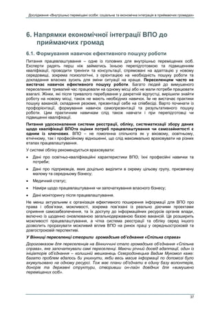 Дослідження «Внутрішньо переміщені особи: соціальна та економічна інтеграція в приймаючих громадах»
37
6. Напрямки економічної інтеграції ВПО до
приймаючих громад
6.1. Формування навичок ефективного пошуку роботи
Питання працевлаштування – одне із головних для внутрішньо переміщених осіб.
Експерти радять перш ніж займатись їхньою перепідготовкою та підвищенням
кваліфікації, проводити тренінги та консультації, спрямовані на адаптацію у новому
середовищі, зокрема психологічні, з орієнтацією на необхідність пошуку роботи та
докладання власних зусиль для зміни ситуації на краще. Переселенцям часто не
вистачає навичок ефективного пошуку роботи. Багато людей до вимушеного
переселення тривалий час працювали на одному місці або не мали потреби працювати
взагалі. Жінки, які після тривалого перебування у декретній відпустці, вирішили знайти
роботу на новому місці, також не мають необхідних навичок. Їм не вистачає практики
пошуку вакансій, складання резюме, презентації себе на співбесіді. Варто починати із
профорієнтації, формування навичок самопрезентації та результативного пошуку
роботи. Цим практичним навичкам слід також навчати і при перепідготовці чи
підвищенні кваліфікації.
Питання удосконалення системи реєстрації, обліку, систематизації збору даних
щодо кваліфікації ВПОта оцінки потреб працевлаштування чи самозайнятості є
одним із ключових. ВПО – не гомогенна спільнота як у віковому, освітньому,
етнічному, так і професійному відношенні, що слід максимально враховувати на різних
етапах працевлаштування.
У системі обліку рекомендується враховувати:
 Дані про освітньо-кваліфікаційні характеристики ВПО, їхні професійні навички та
потреби;
 Дані про підприємців, яких доцільно виділити в окрему цільову групу, присвячену
малому та середньому бізнесу;
 Медичний статус;
 Наміри щодо працевлаштування чи започаткування власного бізнесу;
 Дані моніторингу після працевлаштування.
Не менш актуальним є організація ефективного поширення інформації для ВПО про
права і обов’язки, можливості, зокрема пов’язані із реально діючими проектами
сприяння самозабезпечення, та їх доступу до інформаційних ресурсів органів влади,
включно із щоденно оновлюваною загальнодержавною базою вакансій. Це розширить
можливості працевлаштування, а чітка система реєстрації та обліку серед іншого
дозволить прорахувати можливий вплив ВПО на ринок праці у середньостроковій та
довгостроковій перспективі.
У Вінниці переселенці створили громадське об’єднання «Спільна справа»
Дороговказом для переселенців на Вінниччині стало громадське об’єднання «Спільна
справа», яке започаткували самі переселенці. Маючи річний досвід адаптації, один із
ініціаторів об’єднання – колишній мешканець Сєвєродонецька Вадим Мукомол каже:
багато проблем вдалось би уникнути, якби весь масив інформації по допомозі було
акумульовано на одному ресурсі. Тож має плани об’єднати в єдину базу волонтерів,
донорів та державні структури, створивши он-лайн довідник для «вимушено
переміщених осіб».
 