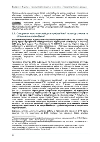 Дослідження «Внутрішньо переміщені особи: соціальна та економічна інтеграція в приймаючих громадах»
38
Житло, робота, влаштування дітей у дитсадки та школи, соціальна і психологічна
адаптація, організація побуту – основні проблеми, які доводиться вирішувати
вимушеним переселенцям зі сходу. Очікувати «манни» від держави не варто –
проявляти активність слід самим.
Джерело: Громадське радіо. У Вінниці переселенці створюють громадське
об’єднання «Спільна справа». [Електронний ресурс]. – Режим доступу:
http://hromadskeradio.org/2015/04/16/u-vinnyci-pereselenci-stvoryuyut-gromadske-
obyednannya-spilna-sprava
6.2. Створення можливостей для професійної перепідготовки та
підвищення кваліфікації
Важливим напрямком підвищення конкурентоспроможності ВПО на українському
ринку праці є професійна перепідготовка та підвищення кваліфікації. У листопаді
2014 року було видано Указ Президента № 875/2014, яким КМ України доручено
забезпечити у двомісячний строк затвердження «Програми працевлаштування та
професійного навчання на 2015 – 2016 роки». «Метою програми є забезпечення
зайнятості та підвищення конкурентоспроможності на ринку праці внутрішньо
переміщених осіб шляхом професійної підготовки, перепідготовки або підвищення
кваліфікації. Забезпечення роботою цих осіб сприятиме зниженню соціальної напруги у
суспільстві, вирішенню питань матеріального забезпечення осіб відповідних
категорій»27
.
Професійна структура ВПО з Донецької та Луганської областей відображає структуру
господарства цих регіонів, де вугільна та металургійна промисловість відігравали
важливу роль. Можливості працевлаштування зайнятих у цій галузі в інших регіонах
обмежена не лише через напруженість на ринку праці, а й через їх меншу значимість у
економіці як в сенсі обсягів виробництва, так і зайнятості населення. У зв’язку з цим
достатньо гостро постає питання організації професійного навчання вивільнених
працівників на спеціальності, що є конкурентоспроможними у регіонах їх нинішнього
проживання.
Професійна перепідготовка та підвищення кваліфікації – це напрямок розширення
можливостей працевлаштування ВПО, присутній чи не у всіх державних документах,
програмах, наукових статтях, різноманітних звітах. Зокрема, у рекомендаціях
Міжнародної науково-практичної конференції «Внутрішньо переміщені особи в Україні:
реалії та можливості» одним із шляхів стимулювання створення нових робочих місць
для ВПО зазначено «проведення професійної перепідготовки та підвищення
кваліфікації внутрішньо переміщених осіб з урахуванням промислової специфіки
регіону, де вони перебувають, та актуальних потреб ринку праці»28
. Актуальність
вказаного підходу не викликає ніяких сумнівів. Разом з тим, накопичений за останні два
роки досвід проведення курсів професійної перепідготовки, тенденції розвитку
регіональних та локальних ринків праці, існуючий та прогнозований попит на професії в
Україні та світі зумовлює необхідність урахування широкого кола чинників, здатних
вплинути на ефективність та результативність здійснення роботи із професійної
перепідготовки.
Державна служба зайнятості здійснює роботу із професійного навчання ВПО. Шість
відсотків тих, хто звернулись до ДСЗ, пройшли таке навчання. Серед цільових
27
Програма працевлаштування та професійного навчання внутрішньо переміщених осіб на 2015-2016 роки
[Електронний ресурс]. – 2014. – Режим доступу до ресурсу:
http://www.mlsp.gov.ua/labour/control/uk/publish/article;jsessionid=A26F50C68CB5833678CCB7E066D57AD8.a
pp1?art_id=170779&cat_id=102036.
28Рекомендації Міжнародної науково-практичної конференції «Внутрішньо переміщені особи в Україні:
реалії та можливості», 27 лютого, 2015. [Електронний ресурс]. – Режим доступу: http://ief.org.ua/wp-
content/uploads/2015/03/Recomendations_format-fin.pdf
 
