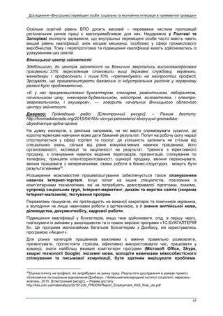 Дослідження «Внутрішньо переміщені особи: соціальна та економічна інтеграція в приймаючих громадах»
41
Оскільки освітній рівень ВПО досить високий – переважна частина пропозицій
регіональних ринків праці є малопривабливою для них. Недаремно у Полтаві та
Запоріжжі експерти зауважили, що внутрішньо переміщені особи часто мають навіть
вищий рівень кваліфікації, аніж місцеві мешканці, особливо у сфері промислового
виробництва. Тому і перепідготовка та підвищення кваліфікації мають здійснюватись із
урахуванням цих реалій.
Вінницький центр зайнятості
Здебільшого, до центрів зайнятості на Вінничині звертались висококваліфіковані
працівники: 33% переселенців становили вищі державні службовці, керівники,
менеджери і професіонали і лише 10% –претендували на найпростіші професії.
Зрозуміло, що працевлаштувати бажаючих із індустріальних регіонів у аграрному
регіоні було проблематично.
«Є у нас працевлаштовані бухгалтером, слюсарем, ремонтником, лаборантом,
начальником цеху, інженером-будівельником, майстром, вихователем, і електро-
зварювальником, і акушером», —  говорить начальник Вінницького обласного
центру зайнятості.
Джерело: Громадське радіо. [Електронний ресурс]. – Режим доступу:
http://hromadskeradio.org/2015/04/16/u-vinnyci-pereselenci-stvoryuyut-gromadske-
obyednannya-spilna-sprava
На думку експертів, є декілька напрямків, на які варто спрямовувати зусилля, де
короткотермінове навчання може дати бажаний результат. Попит на робочу силу наразі
спостерігається у сфері торгівлі та послуг, де успішність залежить не стільки від
спеціальних знань, скільки від рівня комунікативних навичок працівника, його
організованості, мотивації та націленості на результат. Тренінги з ефективного
продажу, з опанування навичок ведення переговорів, презентацій, спілкування по
телефону, принципи клієнтоорієнтованості, сценарії продажу, вміння переконувати,
вміння працювати з запереченнями, схеми роботи в бізнес-структурах. можуть бути
результативними30
.
Розширення можливостей працевлаштування забезпечується також опануванням
навичок Інтернет-торгівлі. Існує попит на інших спеціалістів, пов’язаних із
комп’ютерними технологіями, які не потребують довготривалої підготовки, скажімо,
супровід соціальних груп, Інтернет-маркетинг, дизайн та верстка сайтів (зокрема
Інтернет-магазинів), тестування програм.
Перевагами пошукачів, які претендують на вакансії секретарів та помічників керівника,
є володіння не лише навичками роботи з оргтехнікою, а й знання англійської мови,
діловодства, документообігу, кадрової роботи.
Підвищення кваліфікації у бухгалтерів, якщо таке здійснювати, слід, в першу чергу,
пов’язувати із змінами у законодавстві та із новою версією програми «1С:БУХГАЛТЕРІЯ
8». Ця програма малознайома багатьом бухгалтерам з Донбасу, які користувались
програмою «Акцент».
Для різних категорій працівників важливим є вміння правильно розмовляти,
презентувати, протистояти стресам, ефективно використовувати час, працювати у
команді, знати найбільш вживані комп’ютерні програми (Microsoft Office, Skype,
хмарні технології Google), іноземні мови, володіти навичками міжособистісного
спілкування та письмової комунікації, бути здатним вирішувати проблеми.
30
Оцінка попиту на професії, які затребувані на ринку праці. Результати дослідження в рамках проекту
«Економічне та соціальне відновлення Донбасу». / Київський міжнародний інститут соціології, вересень-
жовтень, 2015. [Електронний ресурс]. – Режим доступу:
http://kiis.com.ua/materials/pr/20151230_PROON/Report_Employment_KIIS_final_ukr.pdf
 