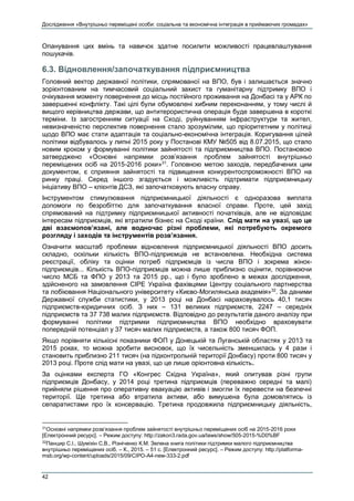 Дослідження «Внутрішньо переміщені особи: соціальна та економічна інтеграція в приймаючих громадах»
42
Опанування цих вмінь та навичок здатне посилити можливості працевлаштування
пошукачів.
6.3. Відновлення/започаткування підприємництва
Головний вектор державної політики, спрямованої на ВПО, був і залишається значно
зорієнтованим на тимчасовий соціальний захист та гуманітарну підтримку ВПО і
очікування моменту повернення до місць постійного проживання на Донбасі та у АРК по
завершенні конфлікту. Такі цілі були обумовлені хибним переконанням, у тому числі й
вищого керівництва держави, що антитерористична операція буде завершена в короткі
терміни. Із загостренням ситуації на Сході, руйнуванням інфраструктури та жител,
невизначеністю перспектив повернення стало зрозумілим, що пріоритетним у політиці
щодо ВПО має стати адаптація та соціально-економічна інтеграція. Коригування цілей
політики відбувалось у липні 2015 року у Постанові КМУ №505 від 8.07.2015, що стало
новим кроком у формуванні політики зайнятості та підприємництва ВПО. Постановою
затверджено «Основні напрямки розв’язання проблем зайнятості внутрішньо
переміщених осіб на 2015-2016 роки»31
. Головною метою заходів, передбачених цим
документом, є сприяння зайнятості та підвищення конкурентоспроможності ВПО на
ринку праці. Серед іншого згадується і можливість підтримати підприємницьку
ініціативу ВПО – клієнтів ДСЗ, які започатковують власну справу.
Інструментом стимулювання підприємницької діяльності є одноразова виплата
допомоги по безробіттю для започаткування власної справи. Проте, цей захід
спрямований на підтримку підприємницької активності початківців, але не відповідає
інтересам підприємців, які втратили бізнес на Сході країни. Слід мати на увазі, що це
дві взаємопов’язані, але водночас різні проблеми, які потребують окремого
розгляду і заходів та інструментів розв’язання.
Означити масштаб проблеми відновлення підприємницької діяльності ВПО досить
складно, оскільки кількість ВПО-підприємців не встановлена. Необхідна система
реєстрації, обліку та оцінки потреб підприємців із числа ВПО і зокрема жінок-
підприємців... Кількість ВПО-підприємців можна лише приблизно оцінити, порівнюючи
число МСБ та ФПО у 2013 та 2015 рр., що і було зроблено в межах дослідження,
здійсненого на замовлення СІРЕ Україна фахівцями Центру соціального партнерства
та лобіювання Національного університету «Києво-Могилянська академія»32
. За даними
Державної служби статистики, у 2013 році на Донбасі нараховувалось 40,1 тисяч
підприємств-юридичних осіб. З них – 131 великих підприємств, 2247 – середніх
підприємств та 37 738 малих підприємств. Відповідно до результатів даного аналізу при
формуванні політики підтримки підприємництва ВПО необхідно враховувати
попередній потенціал у 37 тисяч малих підприємств, а також 800 тисяч ФОП.
Якщо порівняти кількісні показники ФОП у Донецькій та Луганській областях у 2013 та
2015 роках, то можна зробити висновок, що їх чисельність зменшилась у 4 рази і
становить приблизно 211 тисяч (на підконтрольній території Донбасу) проти 800 тисяч у
2013 році. Проте слід мати на увазі, що це лише орієнтовна кількість.
За оцінками експерта ГО «Конгрес Східна Україна», який опитував різні групи
підприємців Донбасу, у 2014 році третина підприємців (переважно середні та малі)
прийняли рішення про оперативну евакуацію активів і змогли їх перевести на безпечні
території. Ще третина або втратила активи, або вимушена була домовлятись із
сепаратистами про їх консервацію. Третина продовжила підприємницьку діяльність,
31
Основні напрямки розв’язання проблем зайнятості внутрішньо переміщених осіб на 2015-2016 роки
[Електронний ресурс]. – Режим доступу: http://zakon3.rada.gov.ua/laws/show/505-2015-%D0%BF
32
Панцир С.І., Шуміхін С.В., Різніченко К.М. Зелена книга політики підтримки малого підприємництва
внутрішньо переміщених осіб. – К., 2015. – 51 с. [Електронний ресурс]. – Режим доступу: http://platforma-
msb.org/wp-content/uploads/2015/09/CIPO-A4-new-333-2.pdf
 