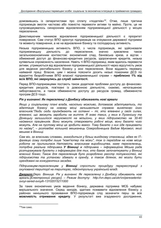 Дослідження «Внутрішньо переміщені особи: соціальна та економічна інтеграція в приймаючих громадах»
43
домовившись із сепаратистами про сплату «податків»33
. Отже, лише третина
підприємців змогли частково або повністю перевезти активи та майно. Проте, це не
супроводжувалось синхронним відновленням підприємницької діяльності у місцях
переселення.
Демотивуючим чинником відновлення підприємницької діяльності є пріоритет
повернення. Сам статус ВПО орієнтує підприємців на очікування державної підтримки
та моменту повернення, а не на відновлення бізнесу та господарську активність.
Низька підприємницька активність ВПО, з числа підприємців, які здійснювали
підприємницьку діяльність до переселення, значно зумовлена також
загальноекономічним контекстом: економічний спад, банківська криза, а відтак -
обмежений доступ до фінансово-кредитних ресурсів, здорожчання кредитів, низька
купівельна спроможність населення. Навіть ті ВПО-підприємці, яким вдалось перевести
активи, утримуються від відновлення підприємницької діяльності через відсутність умов
для ведення рентабельного бізнесу у зоні переселення. Вони віддають перевагу
найманій праці. Власне, цим і можна пояснити досить низькі показники ДСЗ по
відкриттю безробітними ВПО власної підприємницької справи – приблизно 1% від
всіх ВПО, які звернулись до служб зайнятості.
Перед ВПО-підприємцями постають також додаткові проблеми доступу до фінансово-
кредитних ресурсів, пов’язані із довоєнною діяльністю, скажімо, непогашеною
заборгованістю, а також обмеженістю доступу до ресурсів громад, обмеженістю
програм ДСЗ тощо.
Рік у вигнанні: Як переселенці з Донбасу обживають нові ареали
Якщо у соціальному плані влада, наскільки можливо, допомагає адаптуватись, то
адаптація бізнесу на новому місці залишається справою винятково його
власників."Люди сюди приїжджають не останні – ті, хто впевнені у своїх силах,
впевнені, що зможуть заробити на життя. Я знаю таких, у яких в Луганську та
Донецьку залишилося нерухомості на мільйони, у яких підприємство на 30-40
найманих працівників. Вони можуть створювати робочі місця, вони багато чого
можуть. Але на пустому місці це зробити важко. Тому багато з них йде працювати
по найму", – розповідає колишній мешканець Сєвєродонецька Вадим Мукомол, який
мешкає в Вінниці.
Сам він, за власними словами, знаходиться у більш вигідному становищі, адже як ІТ-
фахівцю йому потрібні лише "комп'ютер та мізки", тож із переїздом на нове місце
робота не припинилася. Натомість власникам виробництва, каже переселенець,
потрібна реальна підтримка. У Вінниці ж підтримка – інформаційна. Міська рада
розтиражувала буклети з інформацією для тих, хто бажає започаткувати у Вінниці
власний бізнес. Також для переселенців було розроблено реєстр потужностей, які
підприємства та установи здавали в оренду, а також ділянок, які могли бути
орендовані на конкурентних засадах.
Підприємцям-переселенцям у Вінниці спростили процедуру перереєстрації з
окупованої території на територію, підконтрольну українській владі.
Джерело:Depo. Вінниця. Рік у вигнанні: Як переселенці з Донбасу обживають нові
ареали.[Електронний ресурс]. – Режим доступу: http://vn.depo.ua/ukr/vn/pereselentsi-
svoyi-sered-svoyih-13102015211000
За таких економічних умов ведення бізнесу, державна підтримка МСБ набуває
вирішального значення. Серед заходів, здатних пожвавити відновлення бізнесу у
районах нинішнього проживання ВПО-підприємців слід зазначити перш за все
можливість отримання кредиту. У результаті вже згадуваного дослідження,
33
Там само.
 