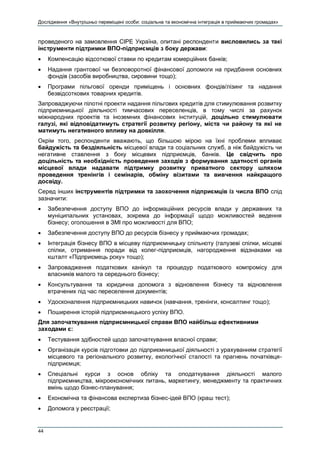 Дослідження «Внутрішньо переміщені особи: соціальна та економічна інтеграція в приймаючих громадах»
44
проведеного на замовлення СІРЕ Україна, опитані респонденти висловились за такі
інструменти підтримки ВПО-підприємців з боку держави:
 Компенсацію відсоткової ставки по кредитам комерційних банків;
 Надання грантової чи безповоротної фінансової допомоги на придбання основних
фондів (засобів виробництва, сировини тощо);
 Програми пільгової оренди приміщень і основних фондів/лізинг та надання
безвідсоткових товарних кредитів.
Запроваджуючи пілотні проекти надання пільгових кредитів для стимулювання розвитку
підприємницької діяльності тимчасових переселенців, в тому числі за рахунок
міжнародних проектів та іноземних фінансових інституцій, доцільно стимулювати
галузі, які відповідатимуть стратегії розвитку регіону, міста чи району та які не
матимуть негативного впливу на довкілля.
Окрім того, респонденти вважають, що більшою мірою на їхні проблеми впливає
байдужість та бездіяльність місцевої влади та соціальних служб, а ніж байдужість чи
негативне ставлення з боку місцевих підприємців, банків. Це свідчить про
доцільність та необхідність проведення заходів з формування здатності органів
місцевої влади надавати підтримку розвитку приватного сектору шляхом
проведення тренінгів і семінарів, обміну візитами та вивчення найкращого
досвіду.
Серед інших інструментів підтримки та заохочення підприємців із числа ВПО слід
зазначити:
 Забезпечення доступу ВПО до інформаційних ресурсів влади у державних та
муніципальних установах, зокрема до інформації щодо можливостей ведення
бізнесу; оголошення в ЗМІ про можливості для ВПО;
 Забезпечення доступу ВПО до ресурсів бізнесу у приймаючих громадах;
 Інтеграція бізнесу ВПО в місцеву підприємницьку спільноту (галузеві спілки, місцеві
спілки, отримання поради від колег-підприємців, нагородження відзнаками на
кшталт «Підприємець року» тощо);
 Запровадження податкових канікул та процедур податкового компромісу для
власників малого та середнього бізнесу;
 Консультування та юридична допомога з відновлення бізнесу та відновлення
втрачених під час переселення документів;
 Удосконалення підприємницьких навичок (навчання, тренінги, консалтинг тощо);
 Поширення історій підприємницького успіху ВПО.
Для започаткування підприємницької справи ВПО найбільш ефективними
заходами є:
 Тестування здібностей щодо започаткування власної справи;
 Організація курсів підготовки до підприємницької діяльності з урахуванням стратегії
місцевого та регіонального розвитку, екологічної сталості та прагнень початківця-
підприємця;
 Спеціальні курси з основ обліку та оподаткування діяльності малого
підприємництва, мікроекономічних питань, маркетингу, менеджменту та практичних
вмінь щодо бізнес-планування;
 Економічна та фінансова експертиза бізнес-ідей ВПО (краш тест);
 Допомога у реєстрації;
 