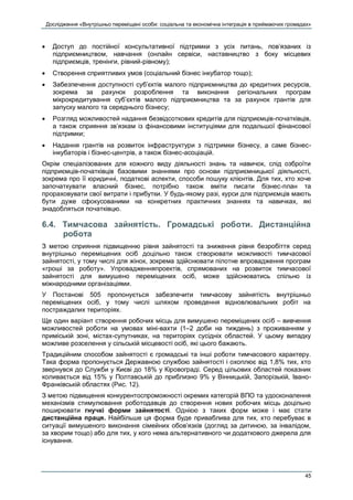 Дослідження «Внутрішньо переміщені особи: соціальна та економічна інтеграція в приймаючих громадах»
45
 Доступ до постійної консультативної підтримки з усіх питань, пов’язаних із
підприємництвом, навчання (онлайн сервіси, наставництво з боку місцевих
підприємців, тренінги, рівний-рівному);
 Створення сприятливих умов (соціальний бізнес інкубатор тощо);
 Забезпечення доступності суб’єктів малого підприємництва до кредитних ресурсів,
зокрема за рахунок розроблення та виконання регіональних програм
мікрокредитування суб’єктів малого підприємництва та за рахунок грантів для
запуску малого та середнього бізнесу;
 Розгляд можливостей надання безвідсоткових кредитів для підприємців-початківців,
а також сприяння зв’язкам із фінансовими інституціями для подальшої фінансової
підтримки;
 Надання грантів на розвиток інфраструктури з підтримки бізнесу, а саме бізнес-
інкубаторів і бізнес-центрів, а також бізнес-асоціацій.
Окрім спеціалізованих для кожного виду діяльності знань та навичок, слід озброїти
підприємців-початківців базовими знаннями про основи підприємницької діяльності,
зокрема про її юридичні, податкові аспекти, способи пошуку клієнтів. Для тих, хто хоче
започаткувати власний бізнес, потрібно також вміти писати бізнес-план та
прораховувати свої витрати і прибутки. У будь-якому разі, курси для підприємців мають
бути дуже сфокусованими на конкретних практичних знаннях та навичках, які
знадобляться початківцю.
6.4. Тимчасова зайнятість. Громадські роботи. Дистанційна
робота
З метою сприяння підвищенню рівня зайнятості та зниження рівня безробіття серед
внутрішньо переміщених осіб доцільно також створювати можливості тимчасової
зайнятості, у тому числі для жінок, зокрема здійснювати пілотне впровадження програм
«гроші за роботу». Упровадженняпроектів, спрямованих на розвиток тимчасової
зайнятості для вимушено переміщених осіб, може здійснюватись спільно із
міжнародними організаціями.
У Постанові 505 пропонується забезпечити тимчасову зайнятість внутрішньо
переміщених осіб, у тому числі шляхом проведення відновлювальних робіт на
постраждалих територіях.
Ще один варіант створення робочих місць для вимушено переміщених осіб – вивчення
можливостей роботи на умовах міні-вахти (1–2 доби на тиждень) з проживанням у
приміській зоні, містах-супутниках, на територіях сусідніх областей. У цьому випадку
можливе розселення у сільській місцевості осіб, які цього бажають.
Традиційним способом зайнятості є громадські та інші роботи тимчасового характеру.
Така форма пропонується Державною службою зайнятості і охоплює від 1,8% тих, хто
звернувся до Служби у Києві до 18% у Кіровограді. Серед цільових областей показник
коливається від 15% у Полтавській до приблизно 9% у Вінницькій, Запорізькій, Івано-
Франківській областях (Рис. 12).
З метою підвищення конкурентоспроможності окремих категорій ВПО та удосконалення
механізмів стимулювання роботодавців до створення нових робочих місць доцільно
поширювати гнучкі форми зайнятості. Однією з таких форм може і має стати
дистанційна праця. Найбільше ця форма буде приваблива для тих, хто перебуває в
ситуації вимушеного виконання сімейних обов’язків (догляд за дитиною, за інвалідом,
за хворим тощо) або для тих, у кого нема альтернативного чи додаткового джерела для
існування.
 