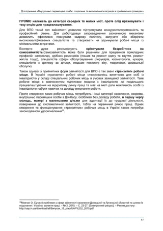 Дослідження «Внутрішньо переміщені особи: соціальна та економічна інтеграція в приймаючих громадах»
47
ПРОМІС належать до категорії середніх та малих міст, проте слід враховувати і
таку опцію для працевлаштування.
Для ВПО такий тип зайнятості дозволяє підтримувати конкурентоспроможність та
професійний рівень. Для роботодавця запровадження зазначеного механізму
дозволить ефективно планувати кадрову політику, залучати або зберігати
висококваліфікованих спеціалістів та створювати чи утримувати робочі місця із
мінімальними затратами.
Експерти дуже рекомендують орієнтувати безробітних на
самозайнятість.Самозайнятість може бути рішенням для працівників прикладних
професій: наприклад, дрібних ремісників (пошив та ремонт одягу та взуття, ремонт
житла тощо), спеціалістів сфери обслуговування (перукарів, косметологів, кухарів,
спеціалістів з догляду за дітьми, людьми похилого віку, тваринами, домашньої
обслуги).
Також однією із прийнятних форм зайнятості для ВПО є так звані «транзитні» робочі
місця. В Україні «транзитні» робочі місця створювались винятково для осіб із
інвалідністю у складі спеціальних робочих місць в умовах захищеної зайнятості. Таке
робоче місце є компонентом підготовки людини з інвалідністю до подальшого
працевлаштування на відкритому ринку праці та має на меті дати можливість особі із
інвалідністю набути навичок та досвіду виконання роботи.
Проте створення таких робочих місць потребують і інші категорії населення, зокрема,
внутрішньо переміщені особи з Донбасу, особливо без досвіду роботи, в першу чергу
молодь, матері з маленькими дітьми для адаптації їх до трудової діяльності,
повернення до систематичної зайнятості, тобто на первинний ринок праці. Однак
створення та функціонування «транзитних» робочих місць в Україні також потребує
законодавчого удосконалення35
.
35
Мовчан О. Сучасні проблеми у сфері зайнятості населення Донецької та Луганської областей та шляхи їх
подолання / Україна: аспекти праці. – № 2, 2015. – С. 23-27. [Електронний ресурс]. – Режим доступу:
http://uap.in.ua/download/all/Випуски_15_року/UAP%232_2015.pdf
 