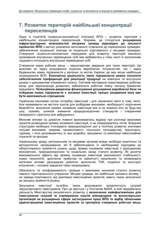 Дослідження «Внутрішньо переміщені особи: соціальна та економічна інтеграція в приймаючих громадах»
48
7. Розвиток територій найбільшої концентрації
переселенців
Одна із стратегій соціально-економічної інтеграції ВПО – розвиток територій з
найбільшою концентрацією переселенців. Зокрема, це стосується розширення
інфраструктурних можливостей місцевих громад відповідно до кількості
прийнятих ВПО з метою уникнення негативного ставлення до переселених громадян,
забезпечення соціальної злагоди та соціальної згуртованості у місцевих громадах.
Створення соціально-економічних передумов для розвитку територій масового
проживання внутрішньо переміщених осіб має відбуватись у тому числі із залученням
трудового потенціалу внутрішньо переміщених осіб.
Створення нових робочих місць – першочергове завдання для таких територій. Це
можливо як через розширення існуючих виробничих потужностей, так і через
будівництво нових підприємств у регіонах та містах України, де має місце найбільше
зосередження ВПО. Економічну доцільність таких підприємств можна посилити
забезпеченням преференцій для реалізації продукції на зовнішніх та внутрішніх
ринках з урахуванням споживчого попиту. Система квотування новостворених робочих
місць для переселенців дозволить забезпечити роботою певну частину бажаючих
працювати. Потенційним джерелом фінансування розширення виробничої бази чи
побудови нових підприємств є іноземні інвестиції, процес входження яких має
бути максимально спрощеним.
Українська економіка гостро потребує інвестицій і для зазначеної мети в тому числі.
Але незважаючи на нестачу коштів для розбудови економіки, необхідності скорочення
безробіття, залучення прямих іноземних інвестицій все ж не повинно йти за будь-яку
ціну, скажімо, шляхом зниження природоохоронних стандартів і створенням
своєрідного «притулку для забруднень».
Можливі впливи на довкілля повинні враховуватись відразу при розгляді можливих
проектів розміщення прямих іноземних інвестицій, а не ліквідовуватись потім. Владним
структурам необхідно інтегрувати природоохоронні цілі в політику розвитку ключових
галузей економіки, зокрема, промисловості, сільського господарства, транспорту,
туризму, і чітко дотримуватись їх при розробці, просуванні та реалізації інвестиційних
стратегій та програм.
Українському уряду, регіональним та місцевим органам влади необхідні аналітичні та
методологічні напрацювання, які б забезпечували їх необхідними підходами до
обґрунтованого прийняття рішень щодо прямих іноземних інвестицій з урахуванням
економічних, природоохоронних та соціальних засад сталого розвитку. Як досягти
максимального ефекту від прямих іноземних інвестицій (економічної стабільності,
нових технологій, зростання прибутків та зайнятості населення) та мінімізувати
негативні впливи (деградацію довкілля, монополію ТНК, соціальні та культурні
втручання) – основне завдання таких напрацювань.
Обізнаність та поінформованість громади є важливим чинником сталого розвитку
певного територіального утворення. Місцеві громади, які найбільше зазнають впливу, і
не завжди позитивного, від реалізації інвестиційних проектів, мають також залучатися
до процесу прийняття рішень.
Залучаючи інвестиції потрібно також враховувати пріоритетність галузей
першочергового інвестування. Про це йдеться і у Постанові №505, в якій передбачено
діяльність Міністерства економічного розвитку з визначення найефективніших для
інвестування галузей та спрямування коштів міжнародних та волонтерських
організацій на розширення сфери застосування праці ВПО та відбір обласними
адміністраціями інвестиційних проектів за критерієм створення робочих місць
 
