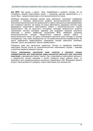 Дослідження «Внутрішньо переміщені особи: соціальна та економічна інтеграція в приймаючих громадах»
49
для ВПО. При цьому, з одного боку, привабливим є розвиток галузей, які не
потребують великих інвестиційних витрат – наприклад харчова промисловість, а з
іншого боку – пріоритетними мають стати високотехнологічні галузі.
Необхідна державна програма заходів щодо здійснення структурної перебудови
економіки у напрямку пріоритетного розвитку високотехнологічних виробництв.
Знаннєємна високотехнологічна промисловість України залишається малопривабливою
для іноземного капіталу. Це вказує на низьку ефективність державної політики щодо
формування сприятливого інвестиційного клімату у високотехнологічних галузях
промисловості, або на відсутність послідовної програми пріоритетного розвитку
знаннєємних секторів економіки. Держава має розробити програму залучення
інвестицій у регіони найбільшої концентрації ВПО. Необхідна підтримка
високотехнологічних галузей. Пріоритетного розвитку повинні набути ті
високотехнологічні галузі, які здатні стимулювати зростання інших секторів та галузей
господарства. Слід також зосередитись на тих високотехнологічних виробництвах, які
здатні забезпечити переоснащення традиційних галузей української економіки:
харчової, легкої, металургійної, хімічної промисловості.
Створення умов для заохочення приватного сектора та зарубіжних виробників
інвестувати більше коштів до високотехнологічних знаннєємних галузей – важливе
стратегічне завдання владних структур.
Участь міжнародних організацій може полягати у допомозі пошуку
найефективніших для інвестування видів економічної діяльності для залучення
інвестицій із врахуванням Закону України „Про стимулювання інвестиційної діяльності
у пріоритетних галузях економіки з метою створення нових робочих місць” та
можливості для працевлаштування внутрішньо переміщених осіб. Міжнародні проекти
можуть також допомогти в укладанні «карти інвесторам» для цільових міст.
 