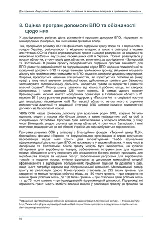 Дослідження «Внутрішньо переміщені особи: соціальна та економічна інтеграція в приймаючих громадах»
50
8. Оцінка програм допомоги ВПО та обізнаності
щодо них
У досліджуваних регіонах діють різноманітні програми допомоги ВПО, підтримані як
міжнародними донорами, так і місцевими органами влади.
Так, Програмою розвитку ООН за фінансової підтримки Уряду Японії та в партнерстві з
урядом України, регіональною та місцевою владою, а також у співпраці з іншими
агентствами ООН в Україні впроваджується проект «Швидке реагування на соціальні та
економічні проблеми внутрішньо переміщених осіб в Україні». Проект реалізується у
восьми областях, у тому числіу двох областях, включених до дослідження – Запорізькій
та Полтавській. В рамках проекту передбачається підтримка програм зайнятості для
ВПО; розвиток самозайнятості та підприємництва серед ВПО; надання психологічної та
юридичної допомоги ВПО та представникам приймаючих громад; зміцнення місцевого
діалогу між приймаючими громадами та ВПО; надання допомоги урядовим структурам.
Зокрема, проводиться навчання спеціальностям, які користуються попитом на ринку
праці, у тому числі вивчення англійської мови, здійснюються тренінги для бажаючих
започаткувати підприємницьку діяльність, надаються гранти на відкриття і розвиток
власної справи36
. Розмір гранту залежить від кількості робочих місць, які створює
підприємець і може досягати 225 тисяч гривень. В рамках даного проекту
Кременчуцький міський комітет молодіжних організацій в Полтавській області з 21
вересня 2015 року розпочав реалізацію підпроекту «Психологічні та соціальні послуги
для внутрішньо переміщених осіб Полтавської області», метою якого є сприяння
психологічній адаптації та соціальній інтеграції ВПО шляхом надання психологічної
допомоги на безоплатній основі.
УВКБ ООН надає фінансову допомогу для вразливих родин ВПО, зокрема батьків-
одинаків, родин з трьома або більше дітьми, а також недієздатних осіб та осіб із
спеціальними потребами. Програма була започаткована у чотирьох областях, у тому
числі Вінницькій, згодом охопила ще низку областей, у тому числі Запорізьку, і нині
поступово поширюється на всі області України, до яких відбувається переселення.
Програма розвитку ООН у співпраці з благодійним фондом «Творчий центр ТЦК»,
благодійним фондом «Горєніє» та Всеукраїнською організацією зі справ вимушених
переселенців надає малі гранти для започаткування та/або відновлення
підприємницької діяльності для ВПО, які проживають у восьми областях, у тому числі в
Запорізькій та Полтавській. Кошти гранту можуть бути використані, на купівлю
обладнання для виробництва товарів; забезпечення інструментами для надання
послуг; збільшення штату персоналу або розширення бізнесу; оренду приміщень для
виробництва товарів та надання послуг; забезпечення ресурсами для виробництва
товарів та надання послуг; купівлю франшизи за договором комерційної концесії
(франчайзингу) з відповідним обладнанням; придбання ліцензій та дозволів у разі,
якщо цього потребує окремий вид підприємницької діяльності. Максимальний розмір
гранту на реалізацію одного бізнес-проекту становить до 225 тисяч гривень при
створенні не менше чотирьох робочих місць, до 150 тисяч гривень – при створенні не
менше трьох робочих місць, до 100 тисяч гривень – при створенні двох робочих місць
та до 75 тисяч гривень – при індивідуальній підприємницькій діяльності. Підприємці, які
отримають грант, мають зробити власний внесок у реалізацію проекту (в грошовій чи
36
Офіційний сайт Полтавської обласної державної адміністрації [Електронний ресурс]. – Режим доступу:
http://www.adm-pl.gov.ua/news/poltavska-oblast-rozpochinaie-spivpracyu-z-programoyu-rozvitku-oon-u-
sferi-dopomogi-vnutrishno-
 