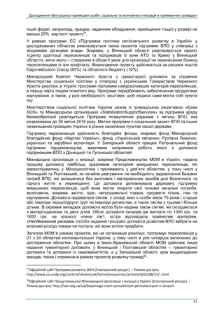 Дослідження «Внутрішньо переміщені особи: соціальна та економічна інтеграція в приймаючих громадах»
51
іншій формі, наприклад, працею, наданням обладнання, приміщення тощо) у розмірі не
менше 25% вартості проекту37
.
У рамках програми ЄС «Підтримка політики регіонального розвитку в Україні» у
досліджуваних областях реалізовується низка проектів підтримки ВПО у співпраці з
місцевими органами влади. Зокрема, у Вінницькій області реалізовується проект
«Центр адаптації переселенців та підприємців із зони АТО та Криму у Вінницькій
області», мета якого – створення в області умов для організації чи перенесення бізнесу
переселенцями із зон конфлікту. Фінансування проекту здійснюється за рахунок коштів
Європейського Союзу (90%) та обласного бюджету (10%).
Міжнародний Комітет Червоного Хреста з гуманітарної допомоги за сприяння
Міністерства соціальної політики у співпраці з українським Товариством Червоного
Хреста реалізує в Україні програми підтримки найуразливіших категорій переселенців,
в першу чергу людей похилого віку. Програми передбачають забезпечення продуктами
харчування, а також, у разі необхідності, коштами, щоб людина сама могла собі купити
їжу.
Міністерством соціальної політики України разом із громадською ініціативою «Крим
SOS» та Міжнародною організацією «StabilizationSupportServices» за підтримки уряду
Великобританії реалізується Програма позаштатних радників з питань ВПО, яка
розрахована до 30 квітня 2016 року. Метою програми є соціальний захист ВПО та інших
незахищених громадян України в різних населених пунктах нашої держави.
Підтримку переселенців здійснюють благодійні фонди, зокрема фонд Міжнародний
благодійний фонд «Карітас України», фонд «Український світанок» Руслани Лижичко,
українські та зарубіжні волонтери. У Запорізькій області працює Регіональний фонд
підтримки підприємництва, важливим напрямком роботи якого є допомога
підприємцям-ВПО з Донецької та Луганської областей.
Міжнародна організація з міграції, зокрема Представництво МОМ в Україні, надала
грошову допомогу найбільш уразливим категоріям вимушених переселенців, які
зареєструвались у Мінсоцполітики і проживають у дев’яти областях, у тому числі у
Вінницькій та Полтавській, як негайне реагування на необхідність задоволення базових
потреб ВПО, які залишилися без житлових і матеріальних засобів для безпечного та
гідного життя в переміщенні. Ця допомога доповнювала державну підтримку
вимушених переселенців, щоб вони могли покрити свої основні нагальні потреби,
включаючи, зокрема, житло, одяг, непродовольчі товари, предмети гігієни, ліки та
харчування. Допомога надавалася сім’ям, у складі яких є особи віком 75 років і старше
або інваліди першої/другої груп чи інваліди дитинства, а також сім’ям з трьома і більше
дітьми. В окремих випадках допомога могла бути надана також сім’ям, які складаються
з матері-одиначки та двох дітей. Обсяг допомоги складав дві виплати по 1000 грн. та
1650 грн. на кожного члена сім’ї, котра відповідала прийнятим критеріям.
«Необмежений умовами спосіб» надання грошової допомоги дозволив ВПО вибрати на
власний розсуд товари чи послуги, які вони хотіли придбати.
Загалом МОМ в рамках проектів, які ця організація реалізує, підтримує переселенців у
21 з 24 областей континентальної України, у тому числі в усіх чотирьох включених до
дослідження областях. При цьому в Івано-Франківській області МОМ здійснює лише
надання гуманітарної допомоги, у Вінницькій і Полтавській областях – гуманітарної
допомоги та допомоги із самозайнятістю, а у Запорізькій області, крім вищезгаданих
заходів, також і сприяння в рамках проектів розвитку громад38
.
37
Офіційний сайт Програми розвитку ООН [Електронний ресурс]. – Режим доступу:
http://www.ua.undp.org/content/ukraine/uk/home/presscenter/articles/2015/08/31/-.html
38
Офіційний сайт Представництва Міжнародної організації з міграції в Україні [Електронний ресурс]. –
Режим доступу: http://iom.org.ua/ua/dopomoga-mom-vymushenym-pereselencyam-v-ukrayini
 