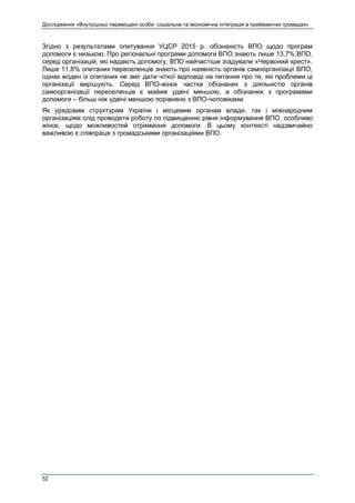 Дослідження «Внутрішньо переміщені особи: соціальна та економічна інтеграція в приймаючих громадах»
52
Згідно з результатами опитування УЦСР 2015 р. обізнаність ВПО щодо програм
допомоги є низькою. Про регіональні програми допомоги ВПО знають лише 13,7% ВПО,
серед організацій, які надають допомогу, ВПО найчастіше згадували «Червоний хрест».
Лише 11,8% опитаних переселенців знають про наявність органів самоорганізації ВПО,
однак жоден із опитаних не зміг дати чіткої відповіді на питання про те, які проблеми ці
організації вирішують. Серед ВПО-жінок частка обізнаних з діяльністю органів
самоорганізації переселенців є майже удвічі меншою, а обізнаних з програмами
допомоги – більш ніж удвічі меншою порівняно з ВПО-чоловіками.
Як урядовим структурам України і місцевим органам влади, так і міжнародним
організаціям слід проводити роботу по підвищенню рівня інформування ВПО, особливо
жінок, щодо можливостей отримання допомоги. В цьому контексті надзвичайно
важливою є співпраця з громадськими організаціями ВПО.
 