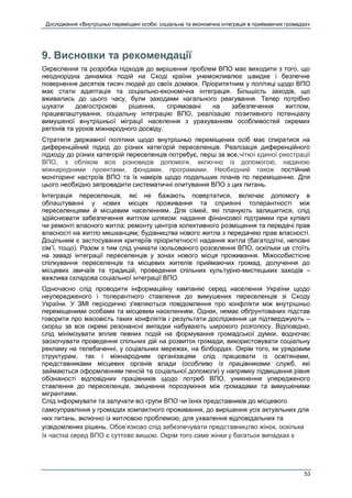 Дослідження «Внутрішньо переміщені особи: соціальна та економічна інтеграція в приймаючих громадах»
53
9. Висновки та рекомендації
Окреслення та розробка підходів до вирішення проблем ВПО має виходити з того, що
неоднорідна динаміка подій на Сході країни унеможливлює швидке і безпечне
повернення десятків тисяч людей до своїх домівок. Пріоритетним у політиці щодо ВПО
має стати адаптація та соціально-економічна інтеграція. Більшість заходів, що
вживались до цього часу, були заходами нагального реагування. Тепер потрібно
шукати довгострокові рішення, спрямовані на забезпечення житлом,
працевлаштування, соціальну інтеграцію ВПО, реалізацію позитивного потенціалу
вимушеної внутрішньої міграції населення з урахуванням особливостей окремих
регіонів та уроків міжнародного досвіду.
Стратегія державної політики щодо внутрішньо переміщених осіб має спиратися на
диференційний підхід до різних категорій переселенців. Реалізація диференційного
підходу до різних категорій переселенців потребує, перш за все,чіткої єдиної реєстрації
ВПО, з обліком всіх різновидів допомоги, включно із допомогою, наданою
міжнародними проектами, фондами, програмами. Необхідний також постійний
моніторинг настроїв ВПО та їх намірів щодо подальших планів по переміщенню. Для
цього необхідно запровадити систематичні опитування ВПО з цих питань.
Інтеграція переселенців, які не бажають повертатися, включає допомогу в
облаштуванні у нових місцях проживання та сприянні толерантності між
переселенцями й місцевим населенням. Для сімей, які планують залишитися, слід
здійснювати забезпечення житлом шляхом: надання фінансової підтримки при купівлі
чи ремонті власного житла; ремонту центрів колективного розміщення та передачі прав
власності на житло мешканцям; будівництва нового житла з передачею прав власності.
Доцільним є застосування критеріїв пріоритетності надання житла (багатодітні, неповні
сім’ї, тощо). Разом з тим слід уникати ізольованого розселення ВПО, оскільки це стоїть
на заваді інтеграції переселенців у зонах нового місця проживання. Міжособистісне
спілкування переселенців та місцевих жителів приймаючих громад, долучення до
місцевих звичаїв та традицій, проведення спільних культурно-мистецьких заходів –
важлива складова соціальної інтеграції ВПО.
Одночасно слід проводити інформаційну кампанію серед населення України щодо
неупередженого і толерантного ставлення до вимушених переселенців зі Сходу
України. У ЗМІ періодично з'являються повідомлення про конфлікти між внутрішньо
переміщеними особами та місцевим населенням. Однак, немає обґрунтованих підстав
говорити про масовість таких конфліктів і результати дослідження це підтверджують –
скоріш за все окремі резонансні випадки набувають широкого розголосу. Відповідно,
слід мінімізувати вплив певних подій на формування громадської думки, водночас
заохочувати проведення спільних дій на розвиток громади, використовувати соціальну
рекламу на телебаченні, у соціальних мережах, на білбордах. Окрім того, як урядовим
структурам, так і міжнародним організаціям слід працювати із освітянами,
представниками місцевих органів влади (особливо із працівниками служб, які
займаються оформленням пенсій та соціальної допомоги) у напрямку підвищення рівня
обізнаності відповідних працівників щодо потреб ВПО, уникнення упередженого
ставлення до переселенців, зміцнення порозуміння між громадами та вимушеними
мігрантами.
Слід інформувати та залучати всі групи ВПО чи їхніх представників до місцевого
самоуправління у громадах компактного проживання, до вирішення усіх актуальних для
них питань, включно із житловою проблемою, для ухвалення відповідальних та
усвідомлених рішень. Обов’язково слід забезпечувати представництво жінок, оскільки
їх частка серед ВПО є суттєво вищою. Окрім того саме жінки у багатьох випадках є
 