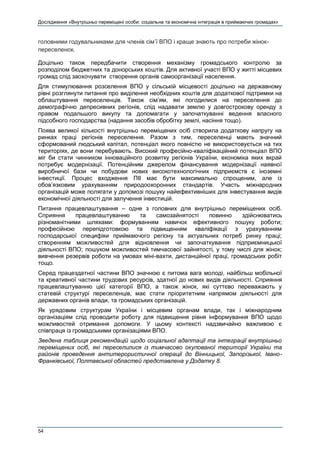Дослідження «Внутрішньо переміщені особи: соціальна та економічна інтеграція в приймаючих громадах»
54
головними годувальниками для членів сім’ї ВПО і краще знають про потреби жінок-
переселенок.
Доцільно також передбачити створення механізму громадського контролю за
розподілом бюджетних та донорських коштів. Для активної участі ВПО у житті місцевих
громад слід заохочувати створення органів самоорганізації населення.
Для стимулювання розселення ВПО у сільській місцевості доцільно на державному
рівні розглянути питання про виділення необхідних коштів для додаткової підтримки на
облаштування переселенців. Також сім’ям, які погодилися на переселення до
демографічно депресивних регіонів, слід надавати землю у довгострокову оренду з
правом подальшого викупу та допомагати у започаткуванні ведення власного
підсобного господарства (надання засобів обробітку землі, насіння тощо).
Поява великої кількості внутрішньо переміщених осіб створила додаткову напругу на
ринках праці регіонів переселення. Разом з тим, переселенці мають значний
сформований людський капітал, потенціал якого повністю не використовується на тих
територіях, де вони перебувають. Високий професійно-кваліфікаційний потенціал ВПО
міг би стати чинником інноваційного розвитку регіонів України, економіка яких вкрай
потребує модернізації. Потенційним джерелом фінансування модернізації наявної
виробничої бази чи побудови нових високотехнологічних підприємств є іноземні
інвестиції. Процес входження ПІІ має бути максимально спрощеним, але із
обов’язковим урахуванням природоохоронних стандартів. Участь міжнародних
організацій може полягати у допомозі пошуку найефективніших для інвестування видів
економічної діяльності для залучення інвестицій.
Питання працевлаштування – одне з головних для внутрішньо переміщених осіб.
Сприяння працевлаштуванню та самозайнятості повинно здійснюватись
різноманітними шляхами: формуванням навичок ефективного пошуку роботи;
професійною перепідготовкою та підвищенням кваліфікації з урахуванням
господарської специфіки приймаючого регіону та актуальних потреб ринку праці;
створенням можливостей для відновлення чи започаткування підприємницької
діяльності ВПО; пошуком можливостей тимчасової зайнятості, у тому числі для жінок;
вивчення резервів роботи на умовах міні-вахти, дистанційної праці, громадських робіт
тощо.
Серед працездатної частини ВПО значною є питома вага молоді, найбільш мобільної
та креативної частини трудових ресурсів, здатної до нових видів діяльності. Сприяння
працевлаштуванню цієї категорії ВПО, а також жінок, які суттєво переважають у
статевій структурі переселенців, має стати пріоритетним напрямом діяльності для
державних органів влади, та громадських організацій.
Як урядовим структурам України і місцевим органам влади, так і міжнародним
організаціям слід проводити роботу для підвищення рівня інформування ВПО щодо
можливостей отримання допомоги. У цьому контексті надзвичайно важливою є
співпраця із громадськими організаціями ВПО.
Зведена таблиця рекомендацій щодо соціальної адаптації та інтеграції внутрішньо
переміщених осіб, які переселилися із тимчасово окупованої території України та
районів проведення антитерористичної операції до Вінницької, Запорізької, Івано-
Франківської, Полтавської областей представлена у Додатку 8.
 