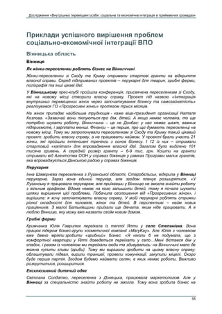 Дослідження «Внутрішньо переміщені особи: соціальна та економічна інтеграція в приймаючих громадах»
55
Приклади успішного вирішення проблем
соціально-економічної інтеграції ВПО
Вінницька область
Вінниця
Як жінки-переселенки роблять бізнес на Вінниччині
Жінки-переселенки зі Сходу та Криму отримали стартові гранти на відкриття
власної справи. Серед підтриманих проектів – перукарні для тварин, грибні ферми,
поліграфія та інші цікаві ідеї.
У Вінницькому прес-клубі пройшла конференція, присвячена переселенкам зі Сходу,
які на новому місці створили власну справу. Проект під назвою «Інтеграція
внутрішньо переміщених жінок через започаткування бізнесу та самозайнятість»
реалізувався ГО «Прогресивні жінки» протягом трьох місяців.
На жінок припадає найбільше труднощів - каже віце-президент організації Наталя
Козлова. «Зазвичай вони піклуються про дім, дітей. А якщо немає чоловіка, то ще
потрібно шукати роботу. Вінниччина – це не Донбас: у нас немає шахт, важких
підприємств, і зарплати менші. Фінанси – це перше, про що думають переселенці на
новому місці. Тому ми запропонували переселенкам зі Сходу та Криму такий цікавий
проект: зробити власну справу, а не працювати наймом. У проекті брали участь 21
жінки, які пройшли інтенсивні тренінги з основ бізнесу. І 12 із них – отримали
стартовий «капітал» для впровадження власної ідеї. Загалом було виділено 101
тисяча гривень. А середній розмір гранту – 6-9 тис. грн. Кошти на гранти
отримали від Агентства ООН у справах біженців у рамках Програми малих грантів,
яка впроваджується Данською радою у справах біженців.
Перукарня
Інна Шавєрнєва переселенка з Луганської області, Старобєльськ, відкрила у Вінниці
перукарню. Зараз вона єдиний перукар, але згодом планує розширятися. «У
Луганську я працювала перукарем, але приїхавши у Вінницю не змогла знайти роботу
з вільним графіком. Вдома немає на кого залишити дітей, тому я почала шукати
шляхи вирішення цієї проблеми. Побачила оголошення від «Прогресивних жінок», і
вирішила: я хочу започаткувати власну справу. У моїй перукарні роблять стрижки
різної складності для чоловіків, жінок та дітей. В перспективі – найм нових
працівників. З малої Батьківщини приїхали ще дівчата, яким ніде працювати. А я
люблю Вінницю, яку можу вже назвати своїм новим домом.
Грибні ферми
Кримчанка Юлія Гаврилюк переїхала із теплої Ялти у село Степанівка. Вона
працює лідером бізнес-групи косметичної компанії «MaryKay». Але Юлія з чоловіком
вже давно мріяли зробити «грибний» бізнес. «Я ніколи б не подумала, що з
комфортної квартири у Ялті доведеться переїхати у село…Мені дістався дім у
спадок, і разом із чоловіком ми переїхали сюди та здивувались: на Вінниччині мало де
можна купити гливи (гриби). Тому ми вирішили зробити на цьому власну справу:
облаштували підвал, вирили траншеї, провели комунікації, закупили міцелі. Скоро
буде перша партія. Згодом будемо наймати селян, в яких немає роботи. Важливо
розкрутитися, розширитися.
Ексклюзивний дитячий одяг
Світлана Солдатко, переселенка з Донецька, працювала маркетологом. Але у
Вінниці за спеціальністю знайти роботу не змогла. Тому вона зробила бізнес на
 