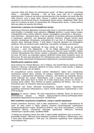 Дослідження «Внутрішньо переміщені особи: соціальна та економічна інтеграція в приймаючих громадах»
56
пошитті одягу для дітей та ексклюзивних речей. «Я давно захоплююсь шиттям
одягу, – розповідає Світлана. – Але це було лише хобі, бо я працювала
маркетологом. У вільний час робила ексклюзивні речі для знайомих та шила одяг для
своїх діточок, яких в мене троє. Раніше я робила вишивку, витинанку, яскраві
орнаменти на постільній білизні. Створювала в’язані ляльки, ведмедиків Тедді. Після
того як я сходила на курси по трикотажу від «Прогресивних жінок», я можу робити
будь-яку одежу та іграшки для дітей».
Агентство з реклами та поліграфічних послуг
Луганчанка Світлана Дмітрієва покинула рідні місця із «пустими валізами». Після 10
років досвіду у поліграфії, вона вирішила у Вінниці зробити з цього власну справу.
«Напередодні війни хотіла відкрити власне поліграфічне агентство у Луганську, -
каже Світлана. – Дякувати Богу, я так не зробила. Я приїхала у Вінницю розгублена
із маленькою сумочкою, але бажанням досягти більшого. Місцеві жителі мене
зустріли якнайкраще: допомагали, розповідали де й що тут. А «Прогресивні жінки»
навчили мене правилам бізнесу. У моїй фірмі я виконую рекламні та поліграфічні
завдання. Поки що зробила шість замовлень, але навіть і не думаю зупинятися».
Усі жінки не бояться труднощів, бо вони тепер не самі. – Коли ми проходили
тренінги, – каже Інна Шавернєва. – Ми всі добре здружилися. Тепер є кому
подзвонити, з ким зустрітися та на кого залишити діточок, якщо потрібно. Навіть
в бізнесі підтримуємо один одного: ходимо у перукарні, замовляємо одежу для дітей
та інше. Всі жінки, що отримали гранти найближчі кілька років планують жити на
Вінниччині. Як каже віце-президент ГО «Прогресивні жінки» Наталя Козлова, ведення
власної справи сприятиме інтеграції жінок-переселенок в місцеву громаду.
Виробництво щкіряних сумок
Ірина Зимина та Тетяна Вакулич, та їх подруга, три молоді дівчини майже рік тому
приїхали у Вінницю з Донецька. Дівчата не стали чекати з моря погоди, а відкрили
свою власну справу, про яку мріяли.
На заощадження купили вживане швейне обладнання. Зараз вони створюють
ексклюзивні шкіряні сумки, рюкзаки та гаманці. Секретами свого успіху дівчата
поділились з журналістом телеканалу «Україна»: «Всі деталі ми вирізаємо вручну,
потім майстер все зшиває. Намагаємось, щоб в наших моделях був присутній
мінімалізм. Щоб сумка була не важка та її легко можна було носити на плечах» –
розказує Ірина Зиміна. Поки дівчата не мають прибутків від бізнесу. Але вони не
опускають руки та планують через рік розширитись.
Розвивати свій бізнес дівчатам допомагають іноземні гранти. Європейські
громадські організації підтримують у такий спосіб вимушених переселенців із зони
АТО та Криму.
Джерело: 20 хвилин. Новини. Як жінки-переселенки роблять бізнес на Вінниччині.
[Електронний ресурс]. – Режим доступу:http://vn.20minut.ua/Podii/yak-zhinki-
pereselenki-roblyat-biznes-na-vinnichchini-10474007.html
Мені необхідно почуватися потрібною, і тому я завжди працювала
Ельмаз знаходить хвилинку, щоб із нами привітатись, і швидко повертається до
кухні, де вона разом зі своєю матір‘ю зайнята приготуванням традиційних
кримськотатарських страв. Приватний будинок, який вони винаймають у тихому
передмісті Вінниці, наповнений смачними ароматами. Апетитні тістечка
з‘являються з духової шафи, придбаної МОМ.
«У Криму ми готували тільки для себе, а зараз треба заробляти цим на життя», –
розповідає Ельмаз. 1989 року вона переїхала з родиною до Криму з Узбекистану, куди
її сім’ю було депортовано у 1944 році. На подолання труднощів після повернення
пішло багато часу.
 