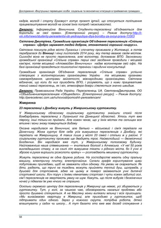 Дослідження «Внутрішньо переміщені особи: соціальна та економічна інтеграція в приймаючих громадах»
58
кадрів, молоді і спорту Еразмус+ готує проект igma3, що стосується поліпшення
працевлаштування молоді на основі їхніх потреб і можливостей.
Джерело: Інформаційна Вінниччина. Студенти-переселенці об’єднаються для
боротьби за свої права». [Електронний ресурс]. – Режим доступу:http://i-
vin.info/news/studenty-pereselentsi-ob-yednayutsya-dlya-borotby-za-svoyi-prava-13303
Світлана Дмитріева, Громадська організація Об’єднання переселенців «Спільна
справа»: «Добро заражает людей добром, этокактакой хороший «вирус»».
Світлана покинула рідне місто Луганськ і спочатку проживала у Житомирі, а потім
перебралася до Вінниці і кінці листопада 2014 року, яку тепер вважає своїм містом.
Сьогодні вона не просто переселенка, алеі волонтер, допомагає ВПО. Засновники
громадської організації «Спільна справа» перші свої засідання проводили і місцевій
кав’ярні, потім місцевий «Атомайдан Вінниччини» надав волонтерам свій офіс. На
базі організації проводяться психологічні тренінги і юридичні консультації.
Громадська організація Об’єднання переселенців «Спільна справа» успішно
співпрацює з волонтерськими організаціями України та місцевими органами
самоврядування, центрами зайнятості, міжнародними організаціями. Світлана
відзначає, що коли до них приходять ВПО, і розуміють, що з ними працюватиме
такий самий переселець, як і він, атмосфера довіри з’являється значно швидше.
Джерело: Правозахисна Рада України. Переселенець UA. СветланаДмитриева, ОО
«Объединениепереселенцев «Общеедело». [Електронний ресурс]. – Режим доступу:
http://perecelenec.com.ua/ru/novosti/pomoshh-pereselencam/
Жмеринка
23 переселенці з Донбасу живуть у Жмеринському гуртожитку.
У Жмеринському обласному соціальному гуртожитку знайшли спокій після
бомбардувань переселенці з Луганської та Донецької областей. Хтось тут вже
півроку, інші тільки-но приїхали. Але кожен чекає, що у їхніх містах та селищах все
втихне і вони знову повернуться додому
Оксана народилася на Вінниччині, але батько – військовий і сім’я переїхала на
Донеччину. Жінка гуртує біля себе усіх вимушених переселенців з Донбасу, які
переїхали на Жмеринщину. А таких лише у місті 20 сімей і стільки ж у районі. У
соціальному гуртожитку проживає ще двадцять троє. Наймолодший — двомісячний
Богданчик. Він народився вже тут, у Жмеринському пологовому будинку.
Найповажніша наша співмешканка — вчителька біології з Алчевська. «У неї 50 років
викладацького стажу, а на схилі літ вимушена тікати з рідного міста, бо її учні зі
зброєю в руках вирішили розколоти країну» — розповідають мешканці гуртожитку.
Живуть переселенці як одна дружна родина. На господарстві мають одну пральну
машину, електричну плитку, електрочайник. Склали графік користування цими
побутовими приладами, щоб не заважати один одному. На умови не скаржаться. Як
діти, радіють, що тричі на тиждень можуть прийняти теплий душ, щоправда, у
душовій для спортсменів, адже на цьому ж поверсі займаються учні дитячої
спортивної школи. Хоч поруч з їхніми кімнатами спортзал і чути кожен забитий гол,
сім’ї переселенців не звертають увагу на шум. Кажуть, що після вибухів і безкінечних
ночей у підвалах їм уже нічого не страшно.
Оскільки окремого центру для переселенців у Жмеринці ще немає, усі збираються у
гуртожитку. Тут, у холі, за чашкою чаю, обговорюють нагальні проблеми або
просто душевно спілкуються. А на Масляну жінки випікали млинці і всіх пригощали.
«Ми винаймаємо квартиру в Жмеринці, але приходимо у гуртожиток, щоб
підтримати один одного. Зараз у кожного скрута, потрібна робота, дітей
влаштувати у садок чи школу... А тут багато хто вже має досвід спілкування з
 