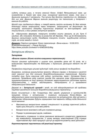 Дослідження «Внутрішньо переміщені особи: соціальна та економічна інтеграція в приймаючих громадах»
60
сидять склавши руки, а почали власний бізнес. Андрій Явтушевський каже, що
козоводство в Україні має свою нішу, конкуренції практично немає, тож вони з
дружиною вирішили її заповнити. Тож купили два десятки породистих кіз, збудували
для них хлів. Дружина Марина вивчила рецептуру та технологію у Інтернеті і
взялися до роботи.
Молоді сири продаються одразу, а тверді мають пройти витримку до двох місяців.
Клієнтуру також запрошують через Інтернет, запрошують на дегустацію та
екскурсію, пропонуючи своєрідну туристичну атракцію на міні-сироварню, щоб
покупці бачили, в яких умовах готується продукт.
За підрахунками фермерів, повернути вкладені кошти зможуть за рік, було б
швидше, аби отримали допомогу на розвиток від держави. Поки що їм допомагають
дружньо налаштовані сусіди. Незабаром планують почати виробництво елітних
сирів, на котрі завжди є попит.
Джерело: Сімейна сироварня: бізнес переселенців - Вікна-новини - 18.08.2015.
[Електроннийресурс]. – Режим доступу:
https://www.youtube.com/watch?v=EMEDdhQU8bg
Запорізька область
Запоріжжя
«Власна справа» (бізнес-освіта вимушених переселенців)
Нашою цільовою аудиторією є широке коло громадян віком від 16 років, які є
вимушеними переселенцями та біженцями з Луганської, Донецької області та АР
Крим.
Професійна структура цільової аудиторії: люди різних професій та безробітні.
Безумовно, головним результатом проекту «Власна справа» є допомога в занятті
своєї корисної ніші для колишніх безробітних/вимушених переселенців. Зайняти
потрібну нішу, бути корисним собі, родині, суспільству, якраз і допоможе бізнес-
навчання. Проведення ряду освітніх заходів для навчання азам підприємництва їх
працевлаштування на кінці проекту допоможе зареєструватися суб'єктами малого
підприємництва, і, надалі, відстежувати, підтримувати їх у провадженні
підприємницької діяльності.
Державі як і Запорізькій громаді і владі, не слід відгороджуватися від проблеми
трудової зайнятості колишніх безробітних/вимушених переселенці.
Бізнес починається з ідеї. Генератори ідей завжди цінувалися в суспільстві.Ми
працюємо тільки з актуальними і соціально значущими бізнес-ідеями, що
відрізняються своєю конструктивністю, новизною та актуальністю. Для цієї мети з
майбутніми підприємцями будуть опрацьовані такі варіанти підбору видів діяльності
після навчання:
 Максимальне використання наявної спеціальності та досвіду практичної роботи.
Адже щось більшість з них вміє робити.
 Використання можливого хобі для отримання доходу.
 Поради та рекомендації друзів, знайомих.
 Можливість отримання та якісне виконання маленького конкретного замовлення
від комерційного підприємства. У цьому випадку новостворений СПД отримує
гарантований збут своєї продукції і доступ до варіантів розвитку своєї діяльності.
Короткострокові перспективи від реалізації проекту:
 