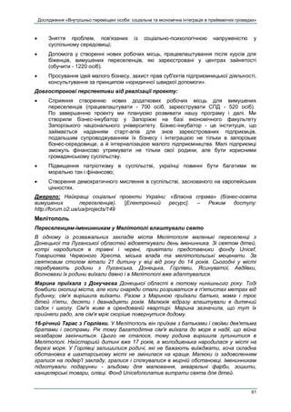Дослідження «Внутрішньо переміщені особи: соціальна та економічна інтеграція в приймаючих громадах»
61
 Зняття проблем, пов'язаних із соціально-психологічною напруженістю у
суспільному середовищі;
 Допомога у створенні нових робочих місць, працевлаштування після курсів для
біженців, вимушених переселенців, які зареєстровані у центрах зайнятості
(обучити - 1220 осіб).
 Просування ідей малого бізнесу, захист прав суб'єктів підприємницької діяльності,
консультування за принципом «юридичної швидкої допомоги».
Довгострокові перспективи від реалізації проекту:
 Сприяння створенню нових додаткових робочих місць для вимушених
переселенців (працевлаштувати - 700 осіб, зареєструвати СПД - 520 осіб).
По завершенню проекту ми плануємо розвивати нашу програму і далі. Ми
створили бізнес-інкубатор у Запоріжжі на базі економічного факультету
Запорізького національного університету. Бізнес-інкубатор - це інституція, що
займається наданням старт-апів для знов зареєстрованих підприємців,
подальшим супроводжуванням їх бізнесу і інтеграцією не тільки в запорізьке
бізнес-середовище, а й інтерналізацією малого підприємництва. Малі підприємці
зможуть фінансово утримувати не тільки свої родини, але бути корисними
громадянському суспільству.
 Підвищення патріотизму в суспільстві, українці повинні бути багатими як
морально так і фінансово;
 Створення демократичного мислення в суспільстві, заснованого на європейських
цінностях.
Джерело: Найкращі соціальні проекти України: «Власна справа» (бізнес-освіта
вимушених переселенців). [Електронний ресурс]. – Режим доступу:
http://forum.o2.ua/ua/projects/149
Мелітополь
Переселенцям-іменинникам у Мелітополі влаштували свято
В одному із розважальних закладів міста Мелітополя маленькі переселенці з
Донецької та Луганської областей відсвяткували день іменинника. Зі святом дітей,
котрі народилися в травні і червні, привітали представники фонду Unicef,
Товариства Червоного Хреста, міська влада та мелітопольські меценати. За
святковим столом вітали 21 дитину у віці від року до 14 років. Сьогодні у місті
перебувають родини з Луганська, Донецька, Горлівки, Ясинуватої, Авдіївки,
Волновахи їх родини виїхали давно і в Мелітополі вже адаптувалися.
Марина приїхала з Докучаєва Донецької області в лютому нинішнього року. Тоді
бомбили околиці міста, але коли снаряди стали розриватися в п'ятистах метрах від
будинку, сім'я вирішила виїхати. Разом з Мариною приїхали батько, мама і троє
дітей п'яти, десяти і дванадцяти років. Малюків відразу влаштували в дитячий
садок і школу. Сім'я живе в орендованій квартирі. Марина зазначила, що тут їх
прийняли радо, але сім'я мріє скоріше повернутися додому.
16-річний Тарас з Горлівки. У Мелітополь він приїхав з батьками і своїми дев'ятьма
братами і сестрами. Рік тому багатодітна сім'я виїхала до моря в надії, що війна
незабаром закінчиться. Цього не сталося, тому родина вирішила зупинитися в
Мелітополі. Найстаршій дитині вже 17 років, а молодшенька народилася у місті на
березі моря. У Горлівці залишилися родичі, які не бажають виїжджати, хоча складна
обстановка в шахтарському місті не змінилася на краще. Малюки із задоволенням
гралися на подвір'ї закладу, гралися і спілкувалися в мирній обстановці. Іменинникам
підготували подарунки - альбоми для малювання, акварельні фарби, зошити,
канцелярські товари, олівці. Фонд Unicefополатив витрати свята для дітей.
 