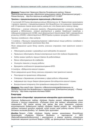Дослідження «Внутрішньо переміщені особи: соціальна та економічна інтеграція в приймаючих громадах»
62
Джерело:Товариство Червоного Хреста Личаківського району: Новини:
Переселенцям-іменниикам у Мелітополі влаштували свято. [Електронний ресурс]. –
Режим доступу: http://lviv-redcross.at.ua/blog/2015-07-12-5907
Тренінги з працевлаштування переселенців у Мелітополі
У листопаді 2015 року Центральна міська бібліотека ім. М. Лермонтова організувала
і провела тренінги з працевлаштування для безробітних та вимушено переміщених
осіб. В тренінгах також могли взяти участь всі, хто бажає мати власну справу.
Бібліотека – учасник спільного проекту «Працевлаштування і розвиток трудових
ресурсів у бібліотеках», котрий реалізується у рамках Української ініціативи з
підвищення впевненості (UCBI), який фінансується Агентством США з міжнародного
розвитку (USAID) і адмініструється IREX/Україна в рамках програми «Бібліоміст».
Тренінги складалися з двох модулів.
1-й модуль: «Принципи працевлаштування і ефективний пошук роботи» складався з
двох частин і проводився протягом двох днів.
Після завершення цього блоку занять учасники отримали такі практичні знання і
навички:
 Підготувати резюме і супровідний лист відповідно до вакансії;
 Правильно підготувати діловий електронний лист для подання документів;
 Згідно правил зробити перший дзвінок до роботодавця;
 Якісно підготуватися до співбесіди;
 Уникнути помилок у пошуку роботи;
 Врахувати особливості працевлаштування ВПО.
2-й модуль: «Відкриття власної справи».
Після завершення цього блоку учасники отримали такі практичні знання:
 Реєстрація як приватного підприємця;
 Співпраця з державними установами у сфері роботи підприємців;
 Інформація про пошук джерел фінансування для відкриття власної справи;
 Використання Інтернету для проведення комерційної діяльності.
Джерело: Наш город плюс. Новости: в Мелитополепроведуттренинги по
трудоустройству для безработных и переселенцев. [Електронний ресурс]. – Режим
доступу: http://news.mspravka.info/news/106691
Енергодар
Цього літа в Енергодарі працюватиме міжнародна група волонтерів
Учасники будівельного табору «Будуємо Україну разом!» відремонтують кілька
об’єктів у столиці енергетики. «Руйнуємо стіни між людьми, відновлюємо стіни
помешкань!» Під таким гаслом уже майже два роки працюють учасники
волонтерського будівельного табору «Будуємо Україну разом!». Це кількадесят
свідомих активних молодих українців, котрі почали свою роботу восени 2014-го з
допомоги жителям Донбасу, чиї домівки були зруйновані.
Довідка. Проект «Табір «Будуємо Україну разом» організовано благодійною
організацією «Львівська Освітня Фундація» у партнерстві з NED
(NationalEndowmentforDemocracy) і реалізується в рамках проекту «Українська
ініціатива зміцнення суспільної довіри» (UCBI), що фінансується Агентством США з
 