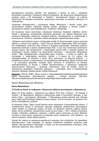 Дослідження «Внутрішньо переміщені особи: соціальна та економічна інтеграція в приймаючих громадах»
63
міжнародного розвитку (USAID). Рух зародився у Львові, як один з напрямків
благодійної організації «Львівська Освітня Фундація». До звільненого Краматорська
прибула група з 50 волонтерів із Західної і Центральної України, до роботи
долучилися 40 місцевих активістів, загальними зусиллями за тиждень відновили 24
помешкання.
Ініціатива продовжилася і розширила сферу діяльності і влітку цього року
волонтерські табори «Будуємо Україну разом» пройдуть у містах Східної і
Центральної України. До географії руху потрапив і Энергодар.
На минулому тижні волонтери «Львівської Освітньої Фундації» відвідали місто.
Разом з місцевими активістами Віктором Бучневим та Павлом Ященком вони
оглянули Енергодар, окреслили напрямок роботи, поспілкувалися зі студентами в
інституті ім. Р.Хеноха, скаутами, радою ветеранів і представниками влади.
«Формат нашої роботи такий: в Енергодар приїде 20-25 волонтерів з різних куточків
України, а також із-за кордону – Грузії, Польщі, Австрії, Нідерландів, США та Канади.
Ми сподіваємось залучити десь стільки ж місцевих волонтерів. Плануємо розбити
наметове містечко в районі профілакторію АЕС. З цим нам погодились допомогти
місцеві скаути. Ми зустрічалися з секретарем міської ради з приводу дозволу на
розміщення нашого табору та можливості допомоги, і заручилися підтримкою
влади. Табір перебуватиме в Енергодарі рівно тиждень – з неділі по неділю. Ми
житимемо в наметовому містечку. Щодня з 9 ранку до 2-3 години дня
працюватимемо на об’єктах в місті. Хочу зазначити, це фізична робота – у
громадських місцях, в помешканнях, які потребують відновлення. Друга половина дня
– це культурна програма, екскурсії (дуже хотілось б потрапити на атомну
електростанцію). А вечори у таборі проходитимуть у найкращих традиціях
туристичного відпочинку – вогнища, спілкування, пісні під гітару. Також за
можливості проведемо спортивні змагання», – розповідає один із координаторів
проекту «Будуємо Україну разом» Андрій Левицький.
Джерело: РОС.М. ІНФО. Этим летом в Энэргодаребудетработатьмеждународная
група волонтеров. [Електронний ресурс]. – Режим доступу: http://rost-
info.com.ua/публикации/этим-летом-в-энергодаре-будет-работат.html
Івано-Франківська область
Івано-Франківськ
Зі Сходу на Захід: як подружжя з Луганська відкрило ресторацію у Франківську
Дар’я та Олег виїхали з Луганська ще навесні 2013 року. Спершу – до Львова, а
згодом – до Франківська. Відкрили студентське кафе в Інституті туризму, а три
місяці тому – ресторацію «Комільфо». У Франківську родина мешкає вже півтора
року. Саме тут їм вдалося відкрити власну справу. Тож на питання, що привело їх до
міста, відповідають: робота.
В Луганську Олег і Дар’я понад десять років працювали в ресторанному бізнесі. У
студентській їдальні в Інституті туризму подружжя намагається пропонувати
цікаві страви за помірними цінами: «Я знаю, які продукти можуть надати об’єму,
смаку, де що поєднати, використати цікаві сучасні назви». «Так, і чіабату італійську
печемо. Спартаки, медівники, круасани, і навіть курячі шашлички на грилі. Можуть
же бути в сезон курячі шашлички за помірною ціною, правильно? Але студент – це
такий споживач, якому завжди дорого».
Заклад діє також як навчально-виробничий комплекс для студентів, де проводять
майстер-класи. Олег пригадує, як навчали студентів готувати океанічну рибу
дорадо. Ідея ресторації «Комільфо» в тому, що все виготовляють власноруч: хліб,
морозиво, вареники, квас, лимонад.
 