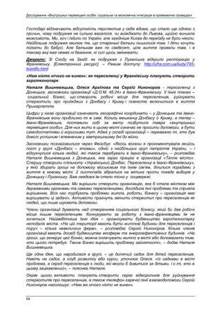 Дослідження «Внутрішньо переміщені особи: соціальна та економічна інтеграція в приймаючих громадах»
64
Господарі відзначають відсутність перспектив у себе вдома, що стало ще однією з
причин, чому подружжя не сильно вагалося, чи виїжджати до Львова, щойно виникла
можливість. Ми, хоч і їздили по Україні, але західніше Києва до переїзду не були ніколи.
Найбільше подружжя хвилює те, що старенькі батьки лишилися там. І діти хочуть
поїхати до бабусі. Але батькам вже по сімдесят, ціле життя провели там, і в
такому віці вже немає ні бажання, ні сил щось змінювати.
Джерело: Зі Сходу на Захід: як подружжя з Луганська відкрило ресторацію у
Франківську. [Електронний ресурс]. – Режим доступу: http://ufra.com.ua/liudy/745-
komilfo.html
«Нам ніхто нічого не винен»: як переселенці у Франківську планують створити
агротехнопарк
Наталя Вишневецька, Олеся Архіпова та Сергій Никоноров - переселенці з
Донецька, засновники організації «Д.О.М. 48.24» в Івано-Франківську. У їхніх планах –
соціальний бізнес, що створить робочі місця для переселенців, руйнувати
стереотипи про приїжджих з Донбасу і Криму і повністю включитися в життя
Прикарпаття.
Цифри у назві організації означають географічні координати – у Донецька та Івано-
Франківська вони приблизно ті ж самі. Колись мешканці Донбасу й Криму, а тепер –
Івано-Франківська, поставили собі за мету позбутися тавра «внутрішньо
переміщені особи». Для них жити в цьому місті означає не просити допомоги, а бути
самодостатніми й корисними тут. Адже у складі організації – переважно ті, хто був
доволі успішним і впевненим у завтрашньому дні до війни.
Засновники познайомилися через Фейсбук. «Якось восени я прокоментувала якийсь
пост у групі «Донбасс – этомы», одній з найбільших груп патріотів України, – і
відгукнулися кілька людей, які також перебували в Івано-Франківську», – розповідає
Наталя Вишневецька з Донецька, яка зараз працює в організації «Тепле місто».
Спершу створили спільноту «Український Донбас. Переселенці в Івано-Франківську»,
у якій збирали гроші на допомогу військовим та їхнім сім’ям, ділилися порадами з
життя в новому місті. 2 листопада зібралися на мітинг проти псевдо виборів у
Донецьку і Луганську. Вже невдовзі їм стало тісно у соцмережі.
Наталя Вишневецька: Ми вирішили створити організацію, яка б стала містком між
державними органами та самими переселенцями, дослідила їхні проблеми та сприяла
вирішенню. Всіх нас турбують проблеми житла, роботи, бізнесу – організація має
вирішувати ці задачі». Активісти прагнуть змінити стереотип про переселенців як
людей, що лише шукають допомоги.
Члени організації думають над створенням соціального бізнесу, який би дав робочі
місця іншим переселенцям. Конкурувати за роботу з івано-франківцями їм не
хочеться. Найамбітніша їхня ідея – організувати будівництво агротехнопарку
неподалік міста. «На цій території мають бути житлові будинки для переселенців і
поруч – кілька невеличких ферм», – розповідає Сергій Никоноров. Кілька членів
організації мають досвід будівництва екоферм та енергоефективних будинків. «На
гроші, що генерує цей бізнес, можна оплачувати житло в місті або допомагати тим,
хто цього потребує. Також бізнес вирішить проблему зайнятості», – додає Наталя
Вишневецька.
Ще одна ідея, що народилася в групі, – це дитячий садок для дітей переселенців.
Навіть не садок, а клуб розвитку або курси, уточнює Олеся. «Із садками в місті
проблема, а серед переселенців є люди, які могли б дивитися за дітьми, і є ті, хто в
цьому зацікавлений», – пояснює Наталя.
Окрім цього, активісти планують створити серію відеороликів для руйнування
стереотипів про переселенців, а також телефон гарячої лінії взаємодопомоги.Сергій
Никоноров наголошує: «Нам же нічого ніхто не винен».
 