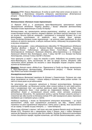 Дослідження «Внутрішньо переміщені особи: соціальна та економічна інтеграція в приймаючих громадах»
65
Джерело:UFRA. Новини Франківська: Зі сходу на захід «Нам ніхто нічого не винен»: як
переселенці у Франківську планують створити агротехнопарк. [Електронний
ресурс]. – Режим доступу: http://ufra.com.ua/podiyi/604-dom4824.html
Коломия
Фотовиставка «Коломия очима переселенців»
11 березня 2016 р., в приміщенні Івано-Франківського краєзнавчого музею
"Всеукраїнське об'єднання "Українці Донбасу і Криму" відкриває фотовиставку
"Коломия очима переселенців зі Сходу та Криму".
Фотовиставка, яку презентують автори-переселенці, засвідчує, що перед їхніми
очима Коломия постає у світлих, яскравих образах. Це доволі просто пояснити: їх очі
не хочуть бачити будь-які негаразди і руйнування в писанковій Коломиї, бо ж око
фотокамери вихоплювало ті моменти, яких жадала душа автора,
пише Репортер.Коломия очима переселенців – це куточок землі української, де вони
знайшли не просто притулок, а відчули людське тепло, підтримку та розуміння біди,
в яку вони потрапили.
Автори фотографій – члени відокремленого підрозділу ГО "Всеукраїнське об'єднання
"Українці Донбасу і Криму" в Коломиї: Євгенія Салахова (Алчевськ, Луганська
область), Оксана Суботовська (Донецьк), Олеся Голод (Крим, м.Ялта), Лілія
Золотарьова (м. Антрацит, Луганська область), Діти-переселенці з м. Антрацит
Луганської області: Іван Золотарьов, учень 7 класу СШ №1 в м. Коломиї та Поліна
Золотарьова, учениця 5 класу СШ №1 в Коломиї.
Чого прагнуть ці люди? – миру та злагоди в країні, добробуту та розквіту нашої
Івано-Франківщини, бути причетними до змін на краще життя, відчувати себе
частинкою єдиної громади та вписати в свою біографію яскраві сторінки нового
життя на Коломийщині.
Джерело: Агенція новиін «Фirtka.if.ua». Переселенці зі Сходу та Криму презентують
в Івано-франківську фотовиставку. [Електронний ресурс]. – Режим доступу:
http://firtka.if.ua/?action=show&id=101489
Альтруїстичний егоїзм
Сім’я Катерини Ветюгової переїхала до Коломиї з Севастополя. Питання про нове
місце проживання не стояло – поїхали відразу в Коломию, звідки родом чоловік і де
сім'я по кілька разів на рік відпочивала.
На запитання, що спонукало зайнятися в Коломиї волонтерством, Катерина
жартома відповідає, що банальний егоїзм, адже «кожна людина по суті своїй егоїст,
тож я розмірковую так: чим швидше українська армія переможе на Донбасі, тим
швидше відвоюють Крим і тим швидше ми повернемося додому». Тож узявши
відповідний дозвіл у коломийської міської влади, жінка активно розгорнула
волонтерську діяльність. Не соромилася вийти у центр Коломиї напроти ратуші з
плакатом про збір коштів на допомогу воїнам АТО. Для привернення уваги перехожих
продавала ще й повітряні кульки з квітів.
Найбільші труднощі, з якими на Прикарпатті зіткнулася волонтерка, – це інший
менталітет. «Люди тут соромляться розповісти про біди... Навіть родичі
поранених на війні соромляться звернутися, взяти гроші у фонду, який призначений
на цю справу. Їх треба за руку тягнути...», – каже Катерина.
Жінка живе в Коломиї з серпня. І від того часу вже провела багато акцій на допомогу
бійцям АТО. Почалося все з гімназійного класу її доньки, який з подачі Катерини
закупив дві буржуйки та теплий одяг для солдатів. Згодом до діяльності волонтерки
почали долучатися парафії, трудові колективи, цілі під’їзди багатоповерхівок, школи,
 