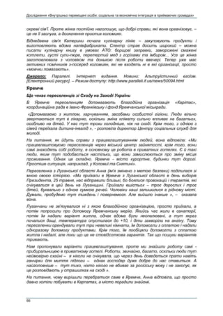 Дослідження «Внутрішньо переміщені особи: соціальна та економічна інтеграція в приймаючих громадах»
66
окремі сім’ї. Проте жінка постійно наголошує, що добрі справи, які вона організовує, –
це не її заслуга, а досягнення простих коломиян.
Віднедавна сім’я Катерини почала кулінарну лінію – закуповують продукти і
виготовляють вдома напівфабрикати. Спектр страв досить широкий – можна
писати кулінарну книгу в умовах АТО: борщові заправки, заморожені смажені
котлети, густі супи-пюре, перетертий мед з горіхами та імбиром... Усе це жінка
заготовлювала з чоловіком та донькою після роботи ввечері. Тепер уже має
активних помічників з-посеред коломиян, які не входять ні в які організації, просто
«мовчки помагають».
Джерело: Паралелі. Інтернет видання. Новини: Альтруїстичний егоїзм.
[Електронний ресурс]. – Режим доступу: http://www.paralleli.if.ua/news/50094.html
Яремче
Що чекає переселенців зі Сходу на Заході України
В Яремче переселенцям допомагають благодійна організація «Карітас»,
координаційна рада в Івано-Франківську і фонд Яремчанської міськради.
«Допомагаємо з житлом, харчуванням, засобами особистої гігієни. Люди вільно
звертаються тут в лікарню, оскільки зміна клімату сильно впливає на багатьох,
особливо на дітей. У нас тут трохи холодніше, ніж на сході. Крім того, з однією з
сімей переїхала дитина-інвалід », - розповіла директор Центру соціальних служб для
молоді.
На питання, як йдуть справи з працевлаштуванням людей, вона відповіла: «Ми
працевлаштовуємо переселенців через міський центр зайнятості, крім того, вони
самі знаходять собі роботу, в основному це робота в приватних готелях. Є й такі
люди, яким тут подобається настільки, що вони замислюються про зміну місця
проживання. Однак це складно. Яремче - місто курортне, будинки тут дорогі.
Простіше ситуація, наприклад, у Коломиї та Снятині».
Переселенка з Луганської області Анна (ім'я змінено з метою безпеки) поділилася зі
мною своєю історією. «Ми приїхали в Яремче з Луганської області в день виборів
Президента, 25 травня, нас відправили близькі, бо боялися провокацій і терактів, які
очікувалися в цей день на Луганщині. Приїхали вшістьох – троє дорослих і троє
дітей, буквально з одною сумкою речей. Чоловіки наші залишилися в рідному місті.
Думали, пробудемо тут тиждень і повернемося. Але вийшло інакше », – сказала
вона.
Луганчани не зв'язувалися ні з якою благодійною організацією, просто приїхали, а
потім попросили про допомогу Яремчанську мерію. Якийсь час жили в санаторії,
потім їм надали варіант житла, однак вдома були неопалювані, а тут якраз
почалися дощі, температура опустилася до +10, і діти захворіли на ангіну. Тому
переселенки орендували тут три невеликі кімнати, їм допомогли з оплатою і надали
одноразову допомогу продуктами. Крім того, їм пообіцяли допомогти з оплатою
житла і надалі, але поки що це не стовідсоткова гарантія. Так що пошуки варіантів
тривають.
Нам пропонували варіанти працевлаштування, проте ми знайшли роботу самі -
прибиральницею в приватному готелі. Роботи, звичайно, багато, оскільки люди тут
неймовірно охайні – я ніколи не очікувала, що через день доведеться прати навіть
ганчірки для миття підлоги – однак господар дуже добре до нас ставиться. А
найголовніше – тут тихо, ніхто нікого не вбиває за російську мову і не закопує, як
це розповідають у страшилках на сході ».
На питання, чому вирішили перебратися саме в Яремче, Анна відповіла, що просто
давно хотіли побувати в Карпатах, а місто порадили знайомі.
 
