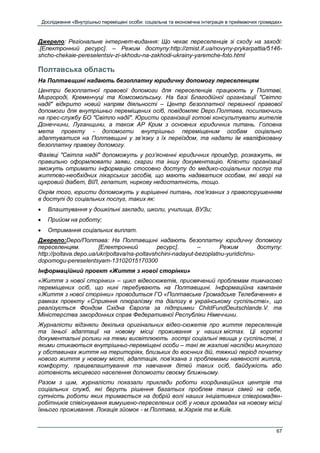 Дослідження «Внутрішньо переміщені особи: соціальна та економічна інтеграція в приймаючих громадах»
67
Джерело: Регіональне інтернет-видання: Що чекає переселенців зі сходу на заході:
.[Електронний ресурс]. – Режим доступу:http://zmist.if.ua/novyny-prykarpattia/5146-
shcho-chekaie-pereselentsiv-zi-skhodu-na-zakhodi-ukrainy-yaremche-foto.html
Полтавська область
На Полтавщині надають безоплатну юридичну допомогу переселенцям
Центри безоплатної правової допомоги для переселенців працюють у Полтаві,
Миргороді, Кременчуці та Комсомольську. На базі Благодійної організації "Світло
надії" відкрито новий напрям діяльності – Центр безоплатної первинної правової
допомоги для внутрішньо переміщених осіб, повідомляє Depo.Полтава, посилаючись
на прес-службу БО "Світло надії". Юристи організації готові консультувати жителів
Донеччини, Луганщини, а також АР Крим з основних юридичних питань. Головна
мета проекту - допомогти внутрішньо переміщеним особам соціально
адаптуватися на Полтавщині у зв’язку з їх переїздом, та надати їм кваліфіковану
безоплатну правову допомогу.
Фахівці "Світла надії" допоможуть у роз’ясненні юридичних процедур, розкажуть, як
правильно оформлювати заяви, скарги та іншу документацію. Клієнти організації
зможуть отримати інформацію стосовно доступу до медико-соціальних послуг та
життєво-необхідних лікарських засобів, що мають надаватися особам, які хворі на
цукровий діабет, ВІЛ, гепатит, ниркову недостатність, тощо.
Окрім того, юристи допоможуть у вирішенні питань, пов’язаних з правопорушенням
в доступі до соціальних послуг, таких як:
 Влаштування у дошкільні заклади, школи, училища, ВУЗи;
 Прийом на роботу;
 Отримання соціальних виплат.
Джерело:Depo/Полтава: На Полтавщині надають безоплатну юридичну допомогу
переселенцям. [Електронний ресурс]. – Режим доступу:
http://poltava.depo.ua/ukr/poltava/na-poltavshchini-nadayut-bezoplatnu-yuridichnu-
dopomogu-pereselentsyam-13102015170300
Інформаційний проект «Життя з нової сторінки»
«Життя з нової сторінки» – цикл відеосюжетів, присвячений проблемам тимчасово
переміщених осіб, що нині перебувають на Полтавщині. Інформаційна кампанія
«Життя з нової сторінки» проводиться ГО «Полтавське Громадське Телебачення» в
рамках проекту «Сприяння плюралізму та діалогу в українському суспільстві», що
реалізується Фондом Східна Європа за підтримки ChildFundDeutschlande.V. та
Міністерства закордонних справ Федеративної Республіки Німеччини.
Журналісти відзняли декілька оригінальних відео-сюжетів про життя переселенців
та їхньої адаптації на новому місці проживання у наших містах. Ці короткі
документальні ролики на теми висвітлюють гострі соціальні явища у суспільстві, з
якими стикаються внутрішньо-переміщені особи – такі як жахливі наслідки минулого
у обставинах життя на територіях, близьких до воєнних дій, тяжкий період початку
нового життя у новому місті, адаптація, пов’язана з проблемами наявності житла,
комфорту, працевлаштування та навчання дітей таких осіб, байдужість або
готовність місцевого населення допомогти своєму ближньому.
Разом з цим, журналісти показали приклади роботи координаційних центрів та
соціальних служб, які беруть рішення багатьох проблем таких сімей на себе,
сутність роботи яких тримається на добрій волі наших ініціативних співгромадян-
робітників співіснування вимушено-переселених осіб у нових громадах на новому місці
їхнього проживання. Локація зйомок - м.Полтава, м.Харків та м.Київ.
 