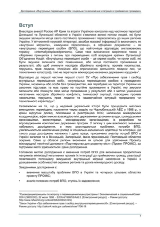 Дослідження «Внутрішньо переміщені особи: соціальна та економічна інтеграція в приймаючих громадах»
7
Вступ
Внаслідок анексії Росією АР Крим та втрати Україною контролю над частиною території
Донецької та Луганської областей в Україні з’явилися великі потоки людей, які були
змушені залишити місця свого постійного проживання і переселитись до інших регіонів
України. У вітчизняній науковій літературі, засобах масової інформації їх визначають як
«внутрішні мігранти», «вимушені переселенці», в офіційних документах – як
«внутрішньо переміщені особи» (ВПО), що найточніше відповідає англомовному
терміну «internallydisplacedpersons». Саме таке визначення закріплене також у
«Керівних принципах з питань про переміщених осіб всередині країни» Організації
Об’єднаних Націй: «Внутрішньо переміщені особи – це окремі особи, чи групи осіб, які
були змушені залишити свої помешкання, або місця постійного проживання в
результаті, або щоб уникнути наслідків збройного конфлікту, проявів насильства,
порушень прав людини, стихійних або спричинених діяльністю людини лих, чи
техногенних катастроф, і які не перетнули міжнародно-визнаних державних кордонів»1
.
Відповідно до першої частини першої статті ЗУ «Про забезпечення прав і свобод
внутрішньо переміщених осіб», «внутрішньо переміщеною особою є громадянин
України, іноземець або особа без громадянства, яка перебуває на території України на
законних підставах та має право на постійне проживання в Україні, яку змусили
залишити або покинути своє місце проживання у результаті або з метою уникнення
негативних наслідків збройного конфлікту, тимчасової окупації, повсюдних проявів
насильства, порушень прав людини та надзвичайних ситуацій природного чи
техногенного характеру»2
.
Незважаючи на те, що у недавній українській історії були прецеденти масових
вимушених переміщень населення через аварію на Чорнобильській АЕС у 1986 р., у
країні відсутній досвід, пов'язаний із реєстрацією ВПО, належною міжвідомчою
координацією, ефективною взаємодією між державними органами влади, громадськими
організаціями, волонтерами, міжнародними організаціями, із розробкою та
впровадженням комплексних державних програм. У зв’язку з цим важливого значення
набувають дослідження, в яких розглядаються проблеми, потреби ВПО,
узагальнюється накопичений досвід їх соціально-економічної адаптації та інтеграції. До
такого роду досліджень належить і дана праця, присвячена аналізу потреб ВПО в
Україні загалом та в Вінницькій, Запорізькій, Івано-Франківській, Полтавській областях
зокрема. Саме ці обласні регіони визначені як цільові для здійснення Проекту
міжнародної технічної допомоги «Партнерство для розвитку міст» (Проект ПРОМІС), за
підтримки якого здійснюється і дане дослідження.
Головною метою дослідження є вивчення потреб ВПО для визначення пріоритетних
напрямків мінімізації негативних проявів їх інтеграції до приймаючих громад, реалізації
позитивного потенціалу вимушеної внутрішньої міграції населення в Україні з
урахуванням особливостей окремих регіонів та уроків міжнародного досвіду.
Завданнями дослідження є:
• вивчення масштабу проблеми ВПО в Україні та чотирьох цільових областях
проекту ПРОМІС;
• аналіз головних потреб ВПО, ступінь їх задоволення;
1
Руководящиепринципы по вопросу о перемещениилицвнутристраны / Экономический и социальныйСовет
ООН (ЭКОСОС), 22 июля 1998. - E/CN.4/1998/53/Add.2. [Електронний ресурс]. – Режим доступу:
http://www.refworld.org.ru/docid/50b345932.html)
2
Закон України «Про забезпечення прав і свобод внутрішньопереміщенихосіб». [Електронний ресурс]. –
Режим доступу: http://zakon4.rada.gov.ua/laws/show/1706-18
 