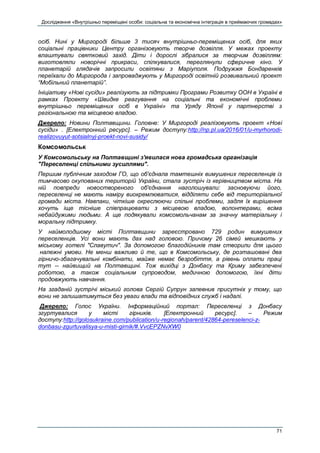 Дослідження «Внутрішньо переміщені особи: соціальна та економічна інтеграція в приймаючих громадах»
71
осіб. Нині у Миргороді більше 3 тисяч внутрішньо-переміщених осіб, для яких
соціальні працівники Центру організовують творче дозвілля. У межах проекту
влаштували святковий захід. Діти і дорослі зібралися за творчим дозвіллям:
виготовляли новорічні прикраси, спілкувалися, переглянули сферичне кіно. У
планетарій глядачів запросили освітяни з Маріуполя. Подружжя Бондаренків
переїхали до Миргорода і запроваджують у Миргороді освітній розвивальний проект
“Мобільний планетарій”.
Ініціативу «Нові сусіди» реалізують за підтримки Програми Розвитку ООН в Україні в
рамках Проекту «Швидке реагування на соціальні та економічні проблеми
внутрішньо переміщених осіб в Україні» та Уряду Японії у партнерстві з
регіональною та місцевою владою.
Джерело: Новини Полтавщини. Головне: У Миргороді реалізовують проект «Нові
сусіди» . [Електронний ресурс]. – Режим доступу:http://np.pl.ua/2016/01/u-myrhorodi-
realizovuyut-sotsialnyj-proekt-novi-susidy/
Комсомольськ
У Комсомольську на Полтавщині з'явилася нова громадська організація
"Переселенці спільними зусиллями".
Першим публічним заходом ГО, що об'єднала тамтешніх вимушених переселенців із
тимчасово окупованих територій України, стала зустріч із керівництвом міста. На
ній повпреди новоствореного об'єднання наголошували: засновуючи його,
переселенці не мають наміру виокремлюватися, відділяти себе від територіальної
громади міста. Навпаки, чіткіше окреслюючи спільні проблеми, задля їх вирішення
хочуть іще тісніше співпрацювати з місцевою владою, волонтерами, всіма
небайдужими людьми. А ще подякували комсомольчанам за значну матеріальну і
моральну підтримку.
У наймолодшому місті Полтавщини зареєстровано 729 родин вимушених
переселенців. Усі вони мають дах над головою. Причому 26 сімей мешкають у
міському готелі "Славутич". За допомогою благодійників там створили для цього
належні умови. Не менш важливо й те, що в Комсомольську, де розташовані два
гірничо-збагачувальні комбінати, майже немає безробіття, а рівень оплати праці
тут -- найвищий на Полтавщині. Тож вихідці з Донбасу та Криму забезпечені
роботою, а також соціальним супроводом, медичною допомогою, їхні діти
продовжують навчання.
На згаданій зустрічі міський голова Сергій Супрун запевнив присутніх у тому, що
вони не залишатимуться без уваги влади та відповідних служб і надалі.
Джерело: Голос України. Інформаційний портал: Переселенці з Донбасу
згуртувалися у місті гірників. [Електронний ресурс]. – Режим
доступу:http://golosukraine.com/publication/u-regionah/parent/42864-pereselenci-z-
donbasu-zgurtuvalisya-u-misti-girnik/#.VvcEPZNvXW0
 