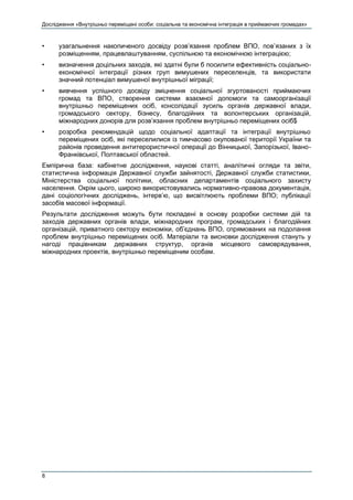Дослідження «Внутрішньо переміщені особи: соціальна та економічна інтеграція в приймаючих громадах»
8
• узагальнення накопиченого досвіду розв’язання проблем ВПО, пов’язаних з їх
розміщенням, працевлаштуванням, суспільною та економічною інтеграцією;
• визначення доцільних заходів, які здатні були б посилити ефективність соціально-
економічної інтеграції різних груп вимушених переселенців, та використати
значний потенціал вимушеної внутрішньої міграції;
• вивчення успішного досвіду зміцнення соціальної згуртованості приймаючих
громад та ВПО, створення системи взаємної допомоги та самоорганізації
внутрішньо переміщених осіб, консолідації зусиль органів державної влади,
громадського сектору, бізнесу, благодійних та волонтерських організацій,
міжнародних донорів для розв’язання проблем внутрішньо переміщених осіб$
• розробка рекомендацій щодо соціальної адаптації та інтеграції внутрішньо
переміщених осіб, які переселилися із тимчасово окупованої території України та
районів проведення антитерористичної операції до Вінницької, Запорізької, Івано-
Франківської, Полтавської областей.
Емпірична база: кабінетне дослідження, наукові статті, аналітичні огляди та звіти,
статистична інформація Державної служби зайнятості, Державної служби статистики,
Міністерства соціальної політики, обласних департаментів соціального захисту
населення. Окрім цього, широко використовувались нормативно-правова документація,
дані соціологічних досліджень, інтерв’ю, що висвітлюють проблеми ВПО; публікації
засобів масової інформації.
Результати дослідження можуть бути покладені в основу розробки системи дій та
заходів державних органів влади, міжнародних програм, громадських і благодійних
організацій, приватного сектору економіки, об’єднань ВПО, спрямованих на подолання
проблем внутрішньо переміщених осіб. Матеріали та висновки дослідження стануть у
нагоді працівникам державних структур, органів місцевого самоврядування,
міжнародних проектів, внутрішньо переміщеним особам.
 