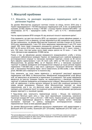 Дослідження «Внутрішньо переміщені особи: соціальна та економічна інтеграція в приймаючих громадах»
9
1. Масштаб проблеми
1.1. Кількість та розподіл внутрішньо переміщених осіб за
регіонами України
За даними Міністерства соціальної політики станом на кінець лютого 2016 року в
Україні нараховувалося 1 735 000 внутрішньо переміщених осіб. З них, за приблизними
оцінками, 22 000 з Криму та понад 1 700 000 – зі Сходу України. Близько 60% ВПО – це
пенсіонер(к)и, 23.1% – працездатні особи, 12.8% – діти та 4.1% – неповносправні
особи.
Частка зареєстрованих ВПО складає 4% від загальної кількості населення країни3
.
Слід зауважити, що дані про кількість ВПО, що надходять з різних офіційних джерел, а
часом і з одного й того ж джерела, суттєво відрізняються або суперечать один одному.
Як вже зазначалось, за даними Міністерства соціальної політики станом на 22 лютого
2016 року нараховувалось 1 млн 735 тисяч вимушених переселенців (1 млн 374 тисяч
сімей). 695 тисяч сімей отримували різноманітну допомогу від держави. За даними
МСП на 29 лютого 2016 року, число переселенців збільшилося на 11 тисяч і склало 1
млн. 746 тисяч. Але при цьому число сімей чомусь зросло на 18 тисяч – 1 млн. 392
тисяч. Допомога вже надавалась 701866 сім’ям.
Разом з тим, за офіційними даними міжвідомчого координаційного штабу з питань
соціального забезпечення громадян України, які переміщуються з районів проведення
антитерористичної операції та тимчасово окупованої території, станом на 26 лютого
було офіційно зареєстровано 1 млн 30 тисяч осіб, тобто на 700 тисяч менше, ніж у
Мінсоцполітики. За даними МКШ, на 21 березня 2016 р. з тимчасово окупованої
території та районів проведення антитерористичної операції до інших регіонів України
переселено 1 025 608 осіб, у тому числі з Донецької і Луганської областей 1 003 545
осіб, з Автономної Республіки Крим і міста Севастополь 22 063 особи, з яких 168 959
дітей, 496 864 осіб з інвалідністю та похилого віку.
Слід зазначити, що існує певна відмінність у методології реєстрації вимушено
переміщених осіб МКШ та Мінсоцполітики. Міжвідомчий координаційний штаб фіксує
осіб, які звернулися за допомогою в переселенні та розміщенні. При цьому інформація
вводиться до реєстру громадян України, які переміщуються з тимчасово окупованої
території та районів проведення антитерористичної операції. Мінсоцполітики обліковує
осіб, які звернулися з питань виплати належної їм пенсії або соціальної допомоги за
новим місцем проживання. Реально облік Мінсоцполітики охоплює не лише
переселенців, але й тих, хто фактично живе на окупованій території і періодично
приїздить для отримання пенсії чи соціальної допомоги на контрольовані центральною
владою території (т.з. пенсійний туризм).
У будь-якому разі, чисельність переселенців значна – більша, ніж чисельність
населення багатьох країн світу у тому числі європейських (наприклад, населення
Чорногорії складає 647 тисяч, а Естонії – 1265 тисяч). Україна входить до країн-лідерів
за кількістю переселенців (Додаток 1). Окрім регіонів України, жителі тимчасово
окупованих територій та району проведення антитерористичної операції
переселяються також за межі держави (Додаток 2).
За даними Мінсоцполітики найбільше внутрішньо переміщених осіб зареєстровано у
Донецькій (676 533 особи), Луганській (251 231особа), Харківській (212 557 осіб), у м.
3
За оцінкою Державної служби статистики України, станом на 1 січня 2016 року чисельність наявного
населення України становила 42 760,5 тисяч осіб без врахування тимчасово окупованої території
Автономної Республіки Крим і м. Севастополя.
 