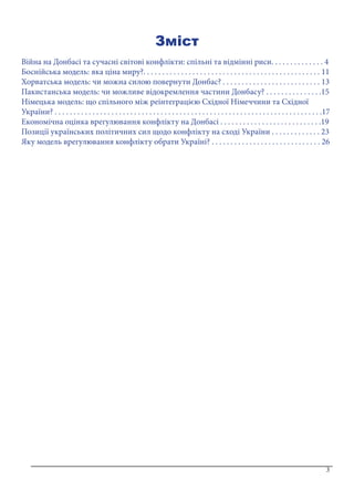 3
Зміст
Війна на Донбасі та сучасні світові конфлікти: спільні та відмінні риси. . . . . . . . . . . . . . 4
Боснійська модель: яка ціна миру?. . . . . . . . . . . . . . . . . . . . . . . . . . . . . . . . . . . . . . . . . . . . . . . 11
Хорватська модель: чи можна силою повернути Донбас? . . . . . . . . . . . . . . . . . . . . . . . . . . 13
Пакистанська модель: чи можливе відокремлення частини Донбасу? . . . . . . . . . . . . . . .15
Німецька модель: що спільного між реінтеграцією Східної Німеччини та Східної
України? . . . . . . . . . . . . . . . . . . . . . . . . . . . . . . . . . . . . . . . . . . . . . . . . . . . . . . . . . . . . . . . . . . . . . . .17
Економічна оцінка врегулювання конфлікту на Донбасі . . . . . . . . . . . . . . . . . . . . . . . . . . .19
Позиції українських політичних сил щодо конфлікту на сході України . . . . . . . . . . . . . 23
Яку модель врегулювання конфлікту обрати Україні? . . . . . . . . . . . . . . . . . . . . . . . . . . . . . 26
3
 