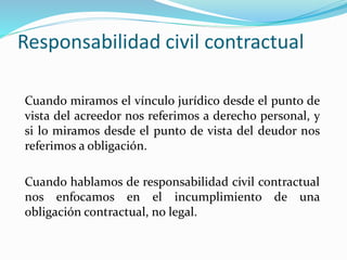 Responsabilidad civil contractual
Cuando miramos el vínculo jurídico desde el punto de
vista del acreedor nos referimos a derecho personal, y
si lo miramos desde el punto de vista del deudor nos
referimos a obligación.
Cuando hablamos de responsabilidad civil contractual
nos enfocamos en el incumplimiento de una
obligación contractual, no legal.
 
