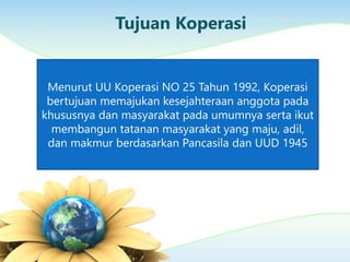 Tujuan Koperasi
Menurut UU Koperasi NO 25 Tahun 1992, Koperasi
bertujuan memajukan kesejahteraan anggota pada
khususnya dan masyarakat pada umumnya serta ikut
membangun tatanan masyarakat yang maju, adil,
dan makmur berdasarkan Pancasila dan UUD 1945
 
