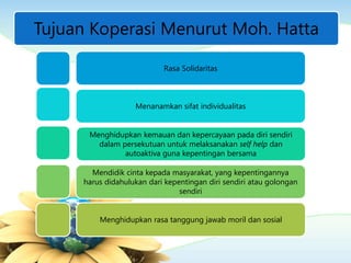Tujuan Koperasi Menurut Moh. Hatta
Rasa Solidaritas
Menanamkan sifat individualitas
Menghidupkan kemauan dan kepercayaan pada diri sendiri
dalam persekutuan untuk melaksanakan self help dan
autoaktiva guna kepentingan bersama
Mendidik cinta kepada masyarakat, yang kepentingannya
harus didahulukan dari kepentingan diri sendiri atau golongan
sendiri
Menghidupkan rasa tanggung jawab moril dan sosial
 