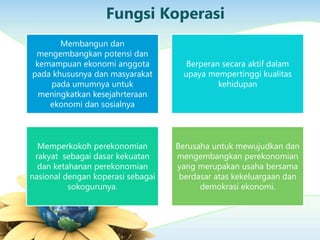 Fungsi Koperasi
Membangun dan
mengembangkan potensi dan
kemampuan ekonomi anggota
pada khususnya dan masyarakat
pada umumnya untuk
meningkatkan kesejahrteraan
ekonomi dan sosialnya
Berperan secara aktif dalam
upaya mempertinggi kualitas
kehidupan
Memperkokoh perekonomian
rakyat sebagai dasar kekuatan
dan ketahanan perekonomian
nasional dengan koperasi sebagai
sokogurunya.
Berusaha untuk mewujudkan dan
mengembangkan perekonomian
yang merupakan usaha bersama
berdasar atas kekeluargaan dan
demokrasi ekonomi.
 