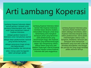 Arti Lambang Koperasi
Lambang Koperasi Indonesia dalam
bentuk gambar 4 (empat) sudut
pandang melambangkan arah mata
angin yang mempunyai maksud
Koperasi Indonesia:
sebagai gerakan koperasi di
Indonesia untuk menyalurkan aspirasi
sebagai dasar perekonomian nasional
yang bersifat kerakyatan;
sebagai penjunjung tinggi prinsip
nilai kebersamaan,
kemandirian,keadilan dan demokrasi;
selalu menuju pada keunggulan
dalam persaingan global.
Lambang Koperasi Indonesia dalam
bentuk Teks Koperasi Indonesia
memberi kesan dinamis modern,
menyiratkan kemajuan untuk terus
berkembang serta mengikuti
kemajuan jaman yang bercermin
pada perekonomian yang
bersemangat tinggi, teks Koperasi
Indonesia yang berkesinambungan
sejajar rapi mengandung makna
adanya ikatan yang kuat, baik
didalam lingkungan internal Koperasi
Indonesia maupun antara Koperasi
Indonesia dan para anggotanya
Lambang Koperasi Indonesia yang
berwarna Pastel memberi kesan
kalem sekaligus berwibawa, selain
Koperasi Indonesia bergerak pada
sektor perekonomian, warna pastel
melambangkan adanya suatu
keinginan, ketabahan, kemauan dan
kemajuan serta mempunyai
kepribadian yang kuat akan suatu hal
terhadap peningkatan rasa bangga
dan percaya diri yang tinggi terhadap
pelaku ekonomi lainnya
 