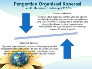 Pengertian Organisasi Koperasi
Hans H. Muenkner (Limbhong, 2012:63)
Dalam Arti Ekonomi :
Koperasi adalah organisasi ekonomi yang anggotanya
memiliki sekurang-kurangnya satu kepentingan ekonomi
yang sama, bermotivasi swadaya dalam perusahaan yang
dibiayai dan diawasi bersama dengan sasaran
meningkatkan kemajuan perusahaan rumah tangga
anggota (Promosi Anggota)
Dalam Arti Sosiologi :
Organisasi Koperasi adalah perkumpulan orang yang sepakat
bekerjasama selama satu periode tertentu atas dasar persamaan
dan di bawah suatu kepemimpinan yang diawasi secara
demokratis, untuk mengatasi kesulitan-kesulitan ekonomi
bersama.
 