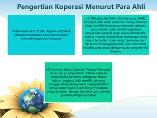 Pengertian Koperasi Menurut Para Ahli
Muhammad Hatta (1994): Koperasi didirikan
sebagai persekutuan kaum lemah untuk
membela keperluan hidupnya.
ILO (Dikutip oleh Edilius & Sudarsono, 1993):
Koperasi ialah suatu kumpulan orang, biasanya
yang memiliki kemampuan ekonomi terbatas,
yang melalui suatu bentuk organisasi
perusahaan yang di awasi secara demokratis,
masing-masing memberikan sumbangan yang
setara terhadap modal yang diperlukan, dan
bersedia menanggung resiko serta menerima
imbalan yang sesuai dengan usaha yang mereka
lakukan.
H.E. Erdman, dalam bukunya “Passing Monopoly
as an aim of cooperative” bahwa koperasi
adalah usaha bersama, merupakan badan
hukum, anggota ialah pemilik dan yang
menggunakan jasanya serta mengembalikan
semua penerimaan di atas biayanya kepada
anggota sesuai denagn transaksi yang mereka
jalankan dengan koperasi
 