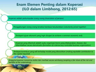 Enam Elemen Penting dalam Koperasi
(ILO dalam Limbhong, 2012:65)
Koperasi adalah perkumpulan orang-orang (Association of persons)
Penggabungan orang-orang tersebut berdasar kesukarelaan (voluntarily joined together)
Terdapat tujuan ekonomi yang ingin dicapai (to achieve a common economic end)
Koperasi yang dibentuk adalah suatu organisasi bisnis yang dilaksanakan, diawasi, dan
dikenldalikan secara demokratis (formation of a democracy controlled business organization)
Terdapat kontribusi yang adil terhadap modal yang dibutuhkan (making equitable contribution to
the capital required)
Anggota koperasi menerima resiko dan manfaat secara seimbang (acepting a fair share of the risk and
benefits of the undertaking)
 